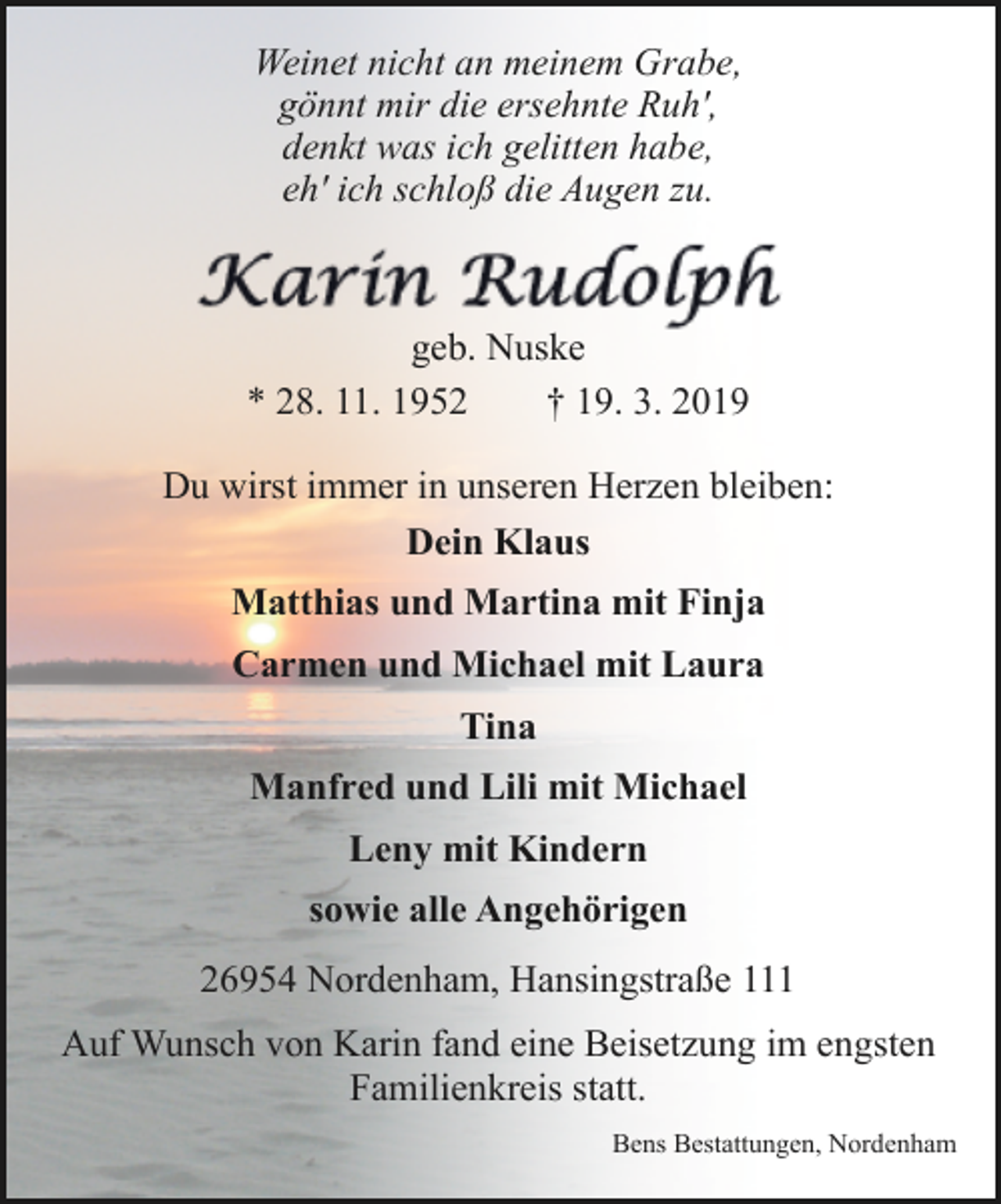 <p>Weinet nicht an meinem Grabe,<br />gönnt mir die ersehnte Ruh',<br />denkt was ich gelitten habe,<br />eh' ich schloß die Augen zu.</p><p>geb. Nuske<br />* 28. 11. 1952<br />† 19. 3. 2019<br />Du wirst immer in unseren Herzen bleiben:<br />Dein Klaus<br />Matthias und Martina mit Finja<br />Carmen und Michael mit Laura<br />Tina<br />Manfred und Lili mit Michael<br />Leny mit Kindern<br />sowie alle Angehörigen<br />26954 Nordenham, Hansingstraße 111<br />Auf Wunsch von Karin fand eine Beisetzung im engsten<br />Familienkreis statt.<br />Bens Bestattungen, Nordenham</p>
