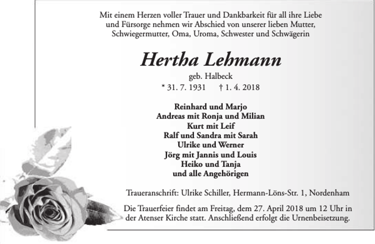 <p>Mit einem Herzen voller Trauer und Dankbarkeit für all ihre Liebe<br />und Fürsorge nehmen wir Abschied von unserer lieben Mutter,<br />Schwiegermutter, Oma, Uroma, Schwester und Schwägerin</p><p>Hertha Lehmann<br />geb. Halbeck<br />* 31. 7. 1931<br />† 1. 4. 2018</p><p>Reinhard und Marjo<br />Andreas mit Ronja und Milian<br />Kurt mit Leif<br />Ralf und Sandra mit Sarah<br />Ulrike und Werner<br />Jörg mit Jannis und Louis<br />Heiko und Tanja<br />und alle Angehörigen<br />Traueranschrift: Ulrike Schiller, Hermann-Löns-Str. 1, Nordenham<br />Die Trauerfeier findet am Freitag, dem 27. April 2018 um 12 Uhr in<br />der Atenser Kirche statt. Anschließend erfolgt die Urnenbeisetzung.</p>
