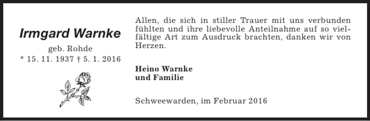 <p>Irmgard Warnke<br />geb. Rohde<br />* 15. 11. 1937 † 5. 1. 2016</p><p>Allen, die sich in stiller Trauer mit uns verbunden<br />fühlten und ihre liebevolle Anteilnahme auf so vielfältige Art zum Ausdruck brachten, danken wir von<br />Herzen.<br />Heino Warnke<br />und Familie<br />Schweewarden, im Februar 2016</p>