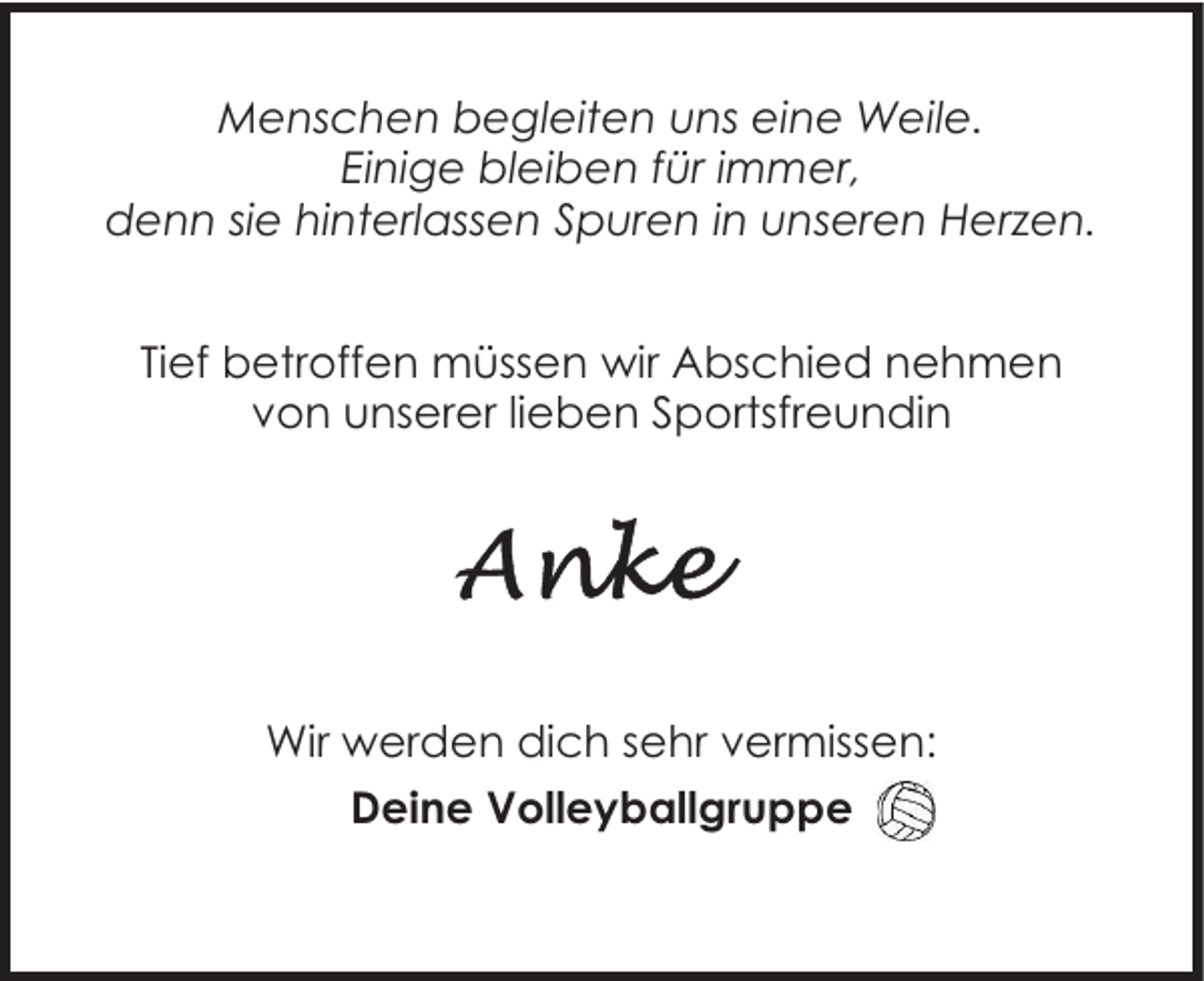 <p>Menschen begleiten uns eine Weile.<br />Einige bleiben für immer,<br />denn sie hinterlassen Spuren in unseren Herzen.<br />Tief betroffen müssen wir Abschied nehmen<br />von unserer lieben Sportsfreundin</p><p>Wir werden dich sehr vermissen:<br />Deine Volleyballgruppe</p>