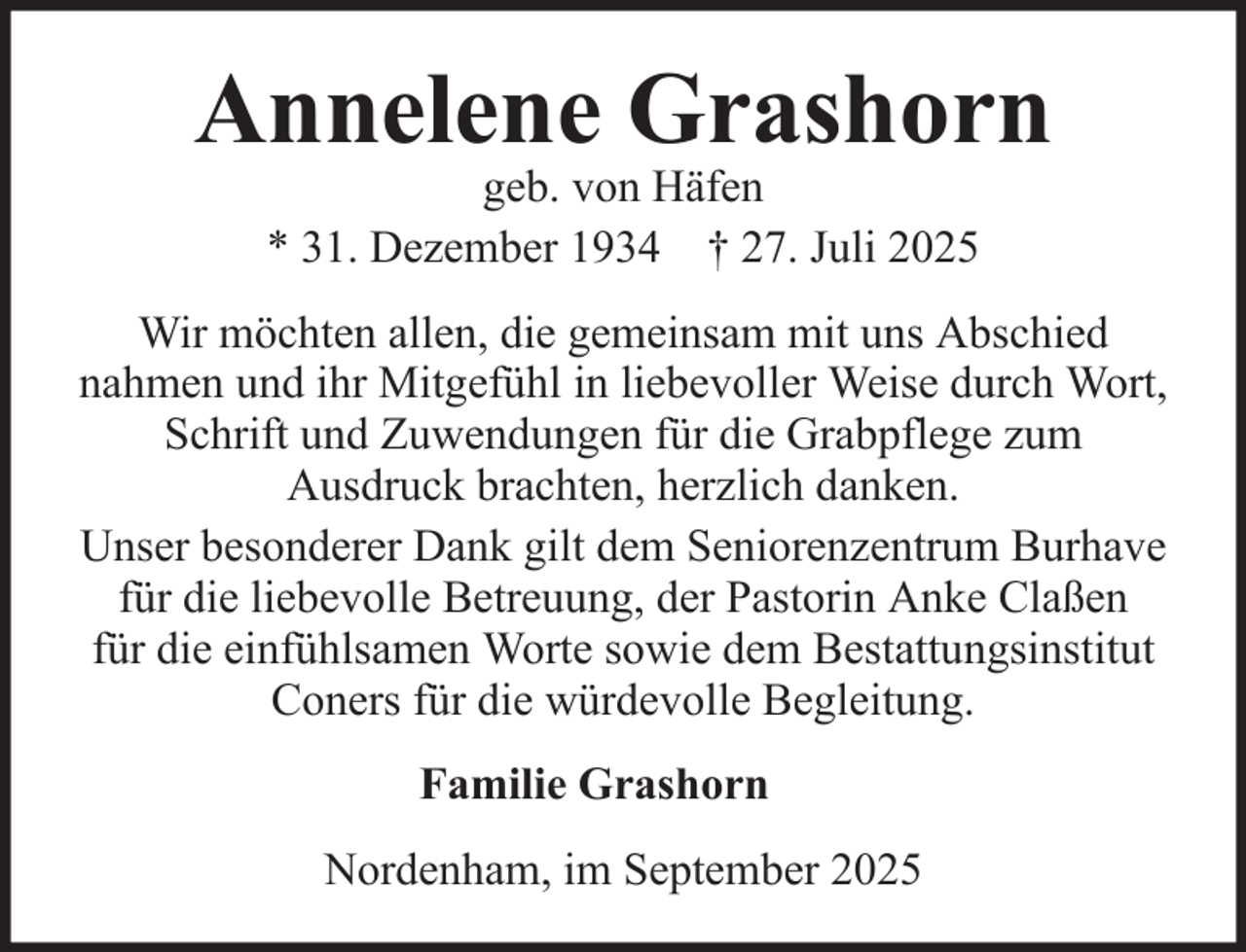 <p>Annelene Grashorn<br />geb. von Häfen<br />* 31. Dezember 1934 † 27. Juli 2025</p><p>Wir möchten allen, die gemeinsam mit uns Abschied<br />nahmen und ihr Mitgefühl in liebevoller Weise durch Wort,<br />Schrift und Zuwendungen für die Grabpflege zum<br />Ausdruck brachten, herzlich danken.<br />Unser besonderer Dank gilt dem Seniorenzentrum Burhave<br />für die liebevolle Betreuung, der Pastorin Anke Claßen<br />für die einfühlsamen Worte sowie dem Bestattungsinstitut<br />Coners für die würdevolle Begleitung.<br />Familie Grashorn<br />Nordenham, im September 2025</p>