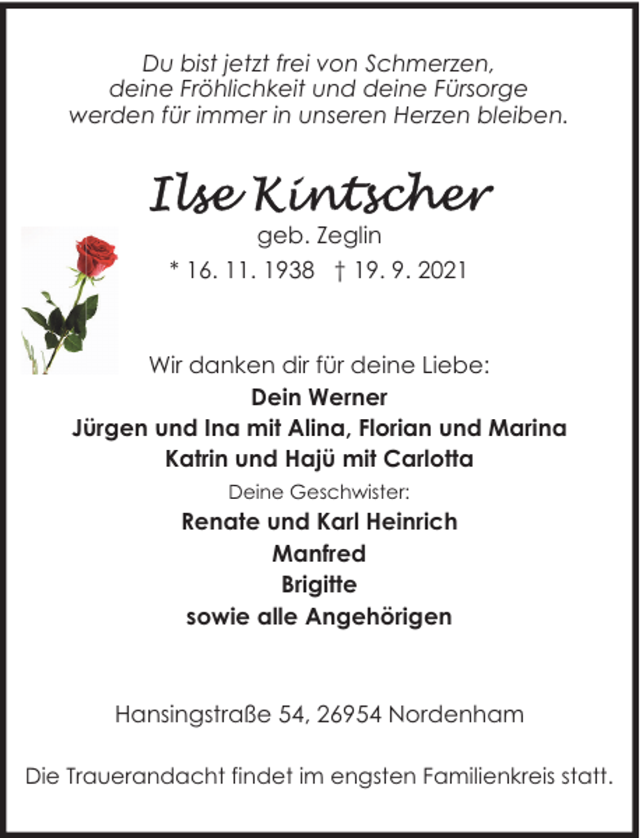<p>Du bist jetzt frei von Schmerzen,<br />deine Fröhlichkeit und deine Fürsorge<br />werden für immer in unseren Herzen bleiben.</p><p>geb. Zeglin<br />* 16. 11. 1938 † 19. 9. 2021</p><p>Wir danken dir für deine Liebe:<br />Dein Werner<br />Jürgen und Ina mit Alina, Florian und Marina<br />Katrin und Hajü mit Carlotta<br />Deine Geschwister:</p><p>Renate und Karl Heinrich<br />Manfred<br />Brigitte<br />sowie alle Angehörigen</p><p>Hansingstraße 54, 26954 Nordenham<br />Die Trauerandacht findet im engsten Familienkreis statt.</p>