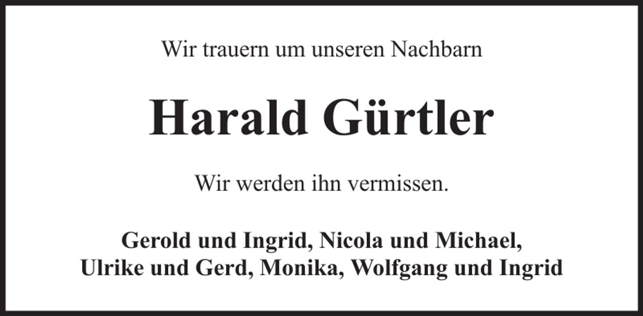<p>Wir trauern um unseren Nachbarn</p><p>Harald Gürtler<br />Wir werden ihn vermissen.<br />Gerold und Ingrid, Nicola und Michael,<br />Ulrike und Gerd, Monika, Wolfgang und Ingrid</p>