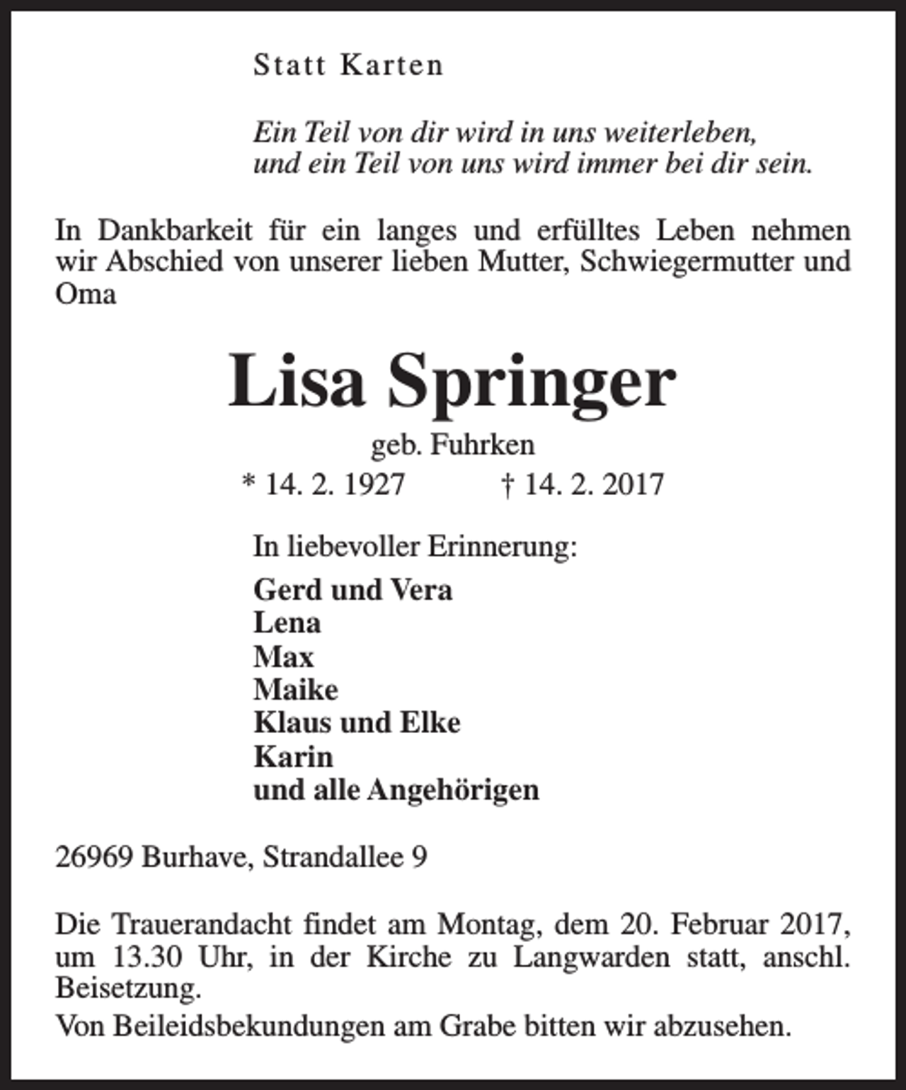 <p>Statt Karten<br />Ein Teil von dir wird in uns weiterleben,<br />und ein Teil von uns wird immer bei dir sein.<br />In Dankbarkeit für ein langes und erfülltes Leben nehmen<br />wir Abschied von unserer lieben Mutter, Schwiegermutter und<br />Oma</p><p>Lisa Springer<br />geb. Fuhrken<br />* 14. 2. 1927<br />† 14. 2. 2017<br />In liebevoller Erinnerung:<br />Gerd und Vera<br />Lena<br />Max<br />Maike<br />Klaus und Elke<br />Karin<br />und alle Angehörigen<br />26969 Burhave, Strandallee 9<br />Die Trauerandacht findet am Montag, dem 20. Februar 2017,<br />um 13.30 Uhr, in der Kirche zu Langwarden statt, anschl.<br />Beisetzung.<br />Von Beileidsbekundungen am Grabe bitten wir abzusehen.</p>