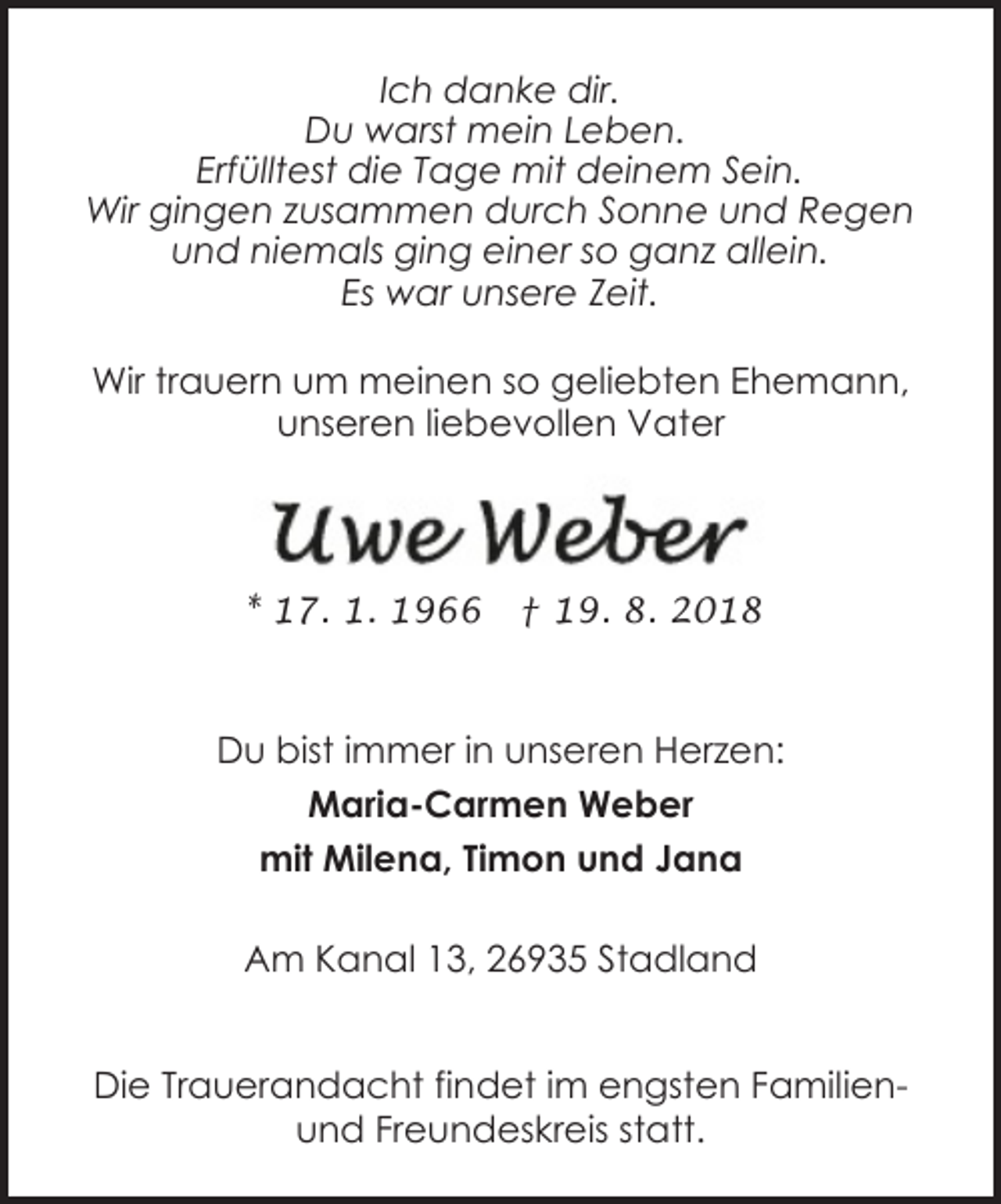 <p>Ich danke dir.<br />Du warst mein Leben.<br />Erfülltest die Tage mit deinem Sein.<br />Wir gingen zusammen durch Sonne und Regen<br />und niemals ging einer so ganz allein.<br />Es war unsere Zeit.<br />Wir trauern um meinen so geliebten Ehemann,<br />unseren liebevollen Vater</p><p>* 17. 1. 1966</p><p>† 19. 8. 2018</p><p>Du bist immer in unseren Herzen:<br />Maria-Carmen Weber<br />mit Milena, Timon und Jana<br />Am Kanal 13, 26935 Stadland<br />Die Trauerandacht findet im engsten Familienund Freundeskreis statt.</p>