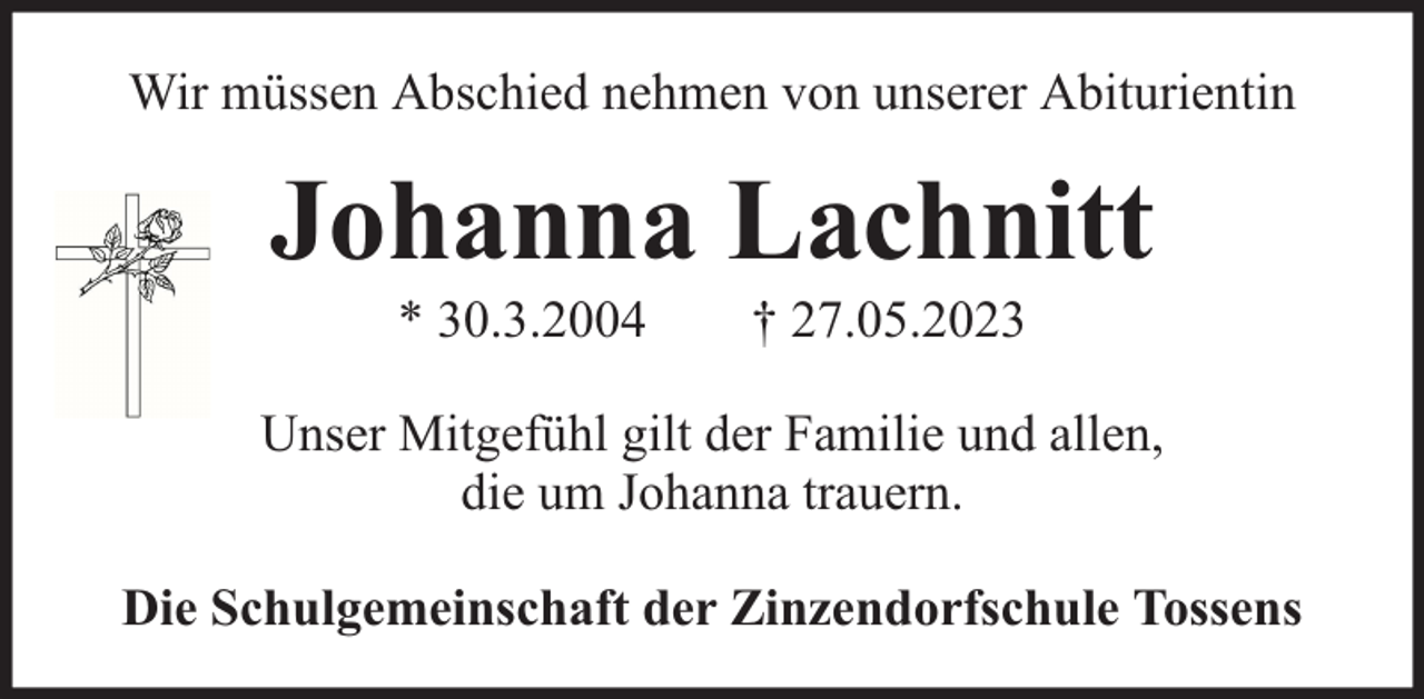 <p>Wir müssen Abschied nehmen von unserer Abiturientin</p><p>Johanna Lachnitt<br />* 30.3.2004</p><p>† 27.05.2023</p><p>Unser Mitgefühl gilt der Familie und allen,<br />die um Johanna trauern.<br />Die Schulgemeinschaft der Zinzendorfschule Tossens</p>