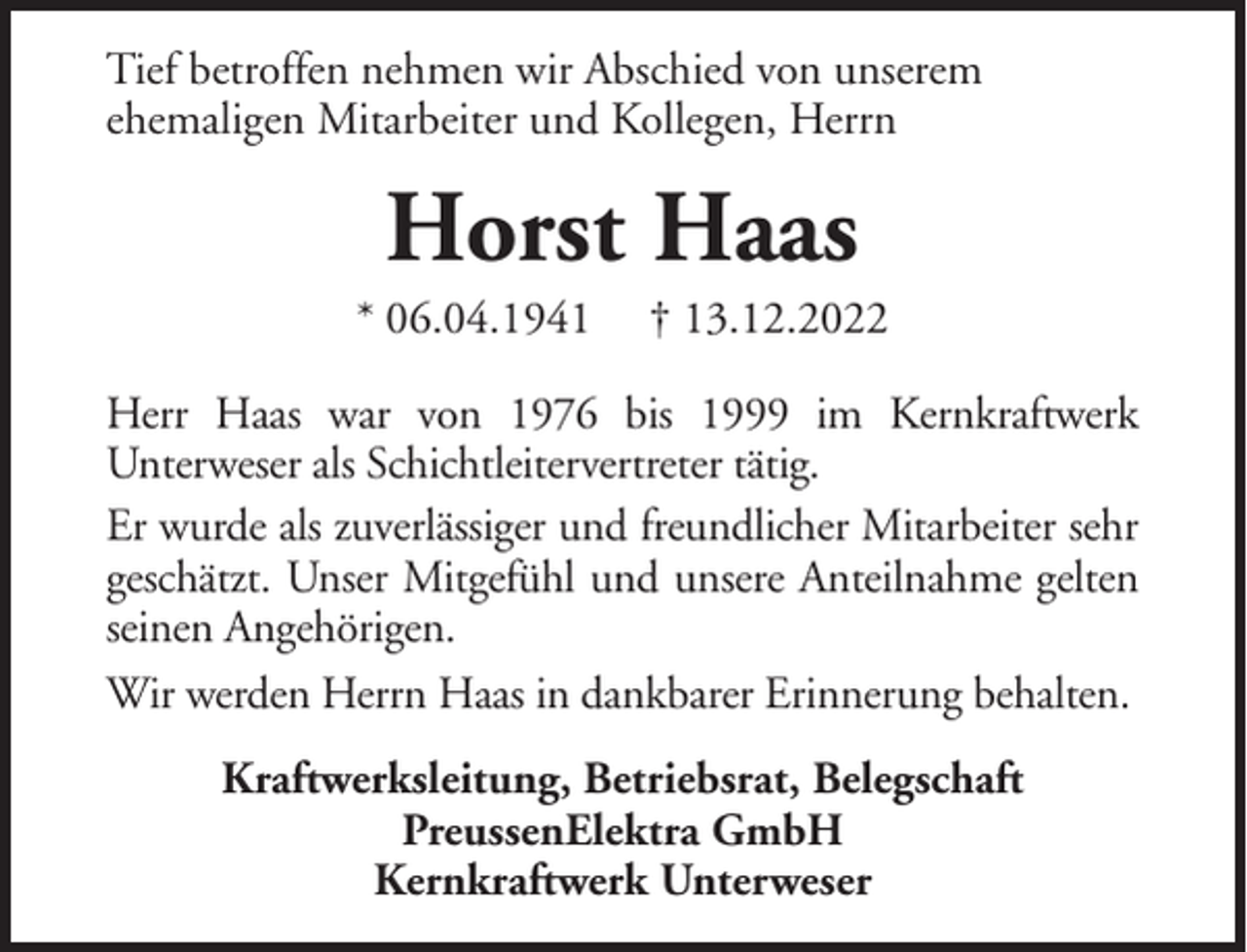 <p>Tief betroffen nehmen wir Abschied von unserem<br />ehemaligen Mitarbeiter und Kollegen, Herrn</p><p>Horst Haas<br />* 06.04.1941</p><p>† 13.12.2022</p><p>Herr Haas war von 1976 bis 1999 im Kernkraftwerk<br />Unterweser als Schichtleitervertreter tätig.<br />Er wurde als zuverlässiger und freundlicher Mitarbeiter sehr<br />geschätzt. Unser Mitgefühl und unsere Anteilnahme gelten<br />seinen Angehörigen.<br />Wir werden Herrn Haas in dankbarer Erinnerung behalten.<br />Kraftwerksleitung, Betriebsrat, Belegschaft<br />PreussenElektra GmbH<br />Kernkraftwerk Unterweser</p>