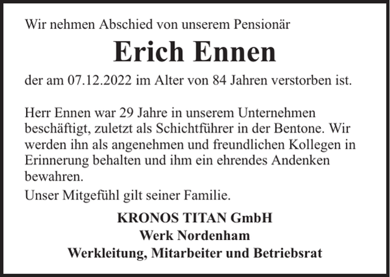 <p>Wir nehmen Abschied von unserem Pensionär</p><p>Erich Ennen</p><p>der am 07.12.2022 im Alter von 84 Jahren verstorben ist.<br />Herr Ennen war 29 Jahre in unserem Unternehmen<br />beschäftigt, zuletzt als Schichtführer in der Bentone. Wir<br />werden ihn als angenehmen und freundlichen Kollegen in<br />Erinnerung behalten und ihm ein ehrendes Andenken<br />bewahren.<br />Unser Mitgefühl gilt seiner Familie.<br />KRONOS TITAN GmbH<br />Werk Nordenham<br />Werkleitung, Mitarbeiter und Betriebsrat</p>