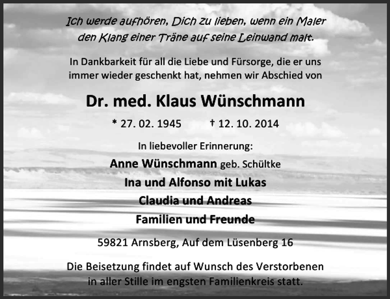 <p>Ich werde aufhören, Dich zu lieben, wenn ein Maler<br />den Klang einer Träne auf seine Leinwand malt.</p>
<p>In Dankbarkeit für all die Liebe und Fürsorge, die er uns<br />immer wieder geschenkt hat, nehmen wir Abschied von</p>
<p>Dr. med. Klaus Wünschmann<br />* 27. 02. 1945</p>
<p>† 12. 10. 2014</p>
<p>In liebevoller Erinnerung:</p>
<p>Anne Wünschmann geb. Schültke<br />Ina und Alfonso mit Lukas<br />Claudia und Andreas<br />Familien und Freunde<br />59821 Arnsberg, Auf dem Lüsenberg 16<br />Die Beisetzung findet auf Wunsch des Verstorbenen<br />in aller Stille im engsten Familienkreis statt.</p>