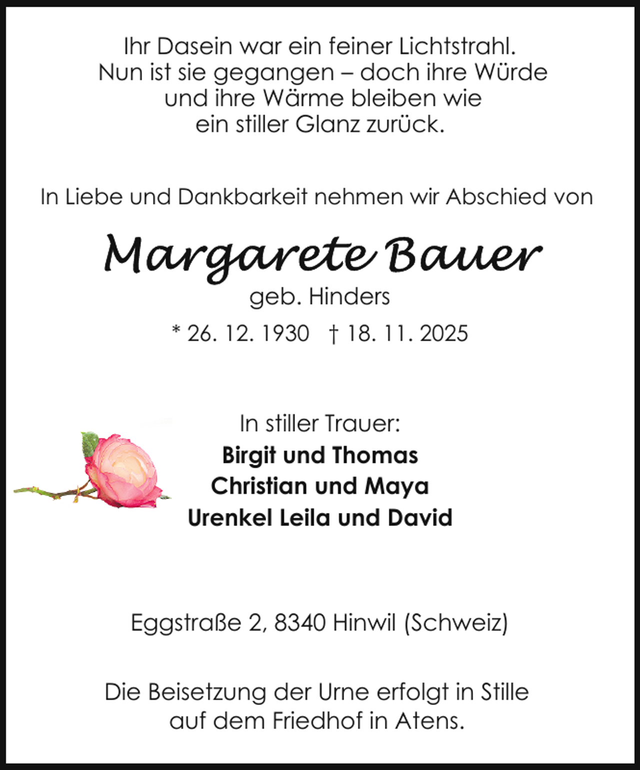 <p>Ihr Dasein war ein feiner Lichtstrahl.<br />Nun ist sie gegangen – doch ihre Würde<br />und ihre Wärme bleiben wie<br />ein stiller Glanz zurück.<br />In Liebe und Dankbarkeit nehmen wir Abschied von</p>
<p>geb. Hinders<br />* 26. 12. 1930 † 18. 11. 2025</p>
<p>In stiller Trauer:<br />Birgit und Thomas<br />Christian und Maya<br />Urenkel Leila und David</p>
<p>Eggstraße 2, 8340 Hinwil (Schweiz)<br />Die Beisetzung der Urne erfolgt in Stille<br />auf dem Friedhof in Atens.</p>