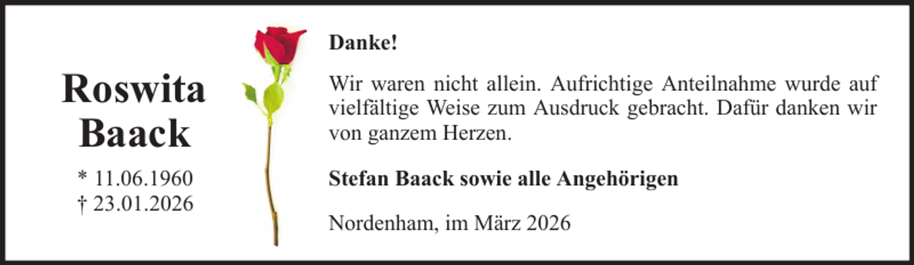 <p>Danke!</p>
<p>Roswita<br />Baack<br />* 11.06.1960<br />† 23.01.2026</p>
<p>Wir waren nicht allein. Aufrichtige Anteilnahme wurde auf<br />vielfältige Weise zum Ausdruck gebracht. Dafür danken wir<br />von ganzem Herzen.<br />Stefan Baack sowie alle Angehörigen<br />Nordenham, im März 2026</p>