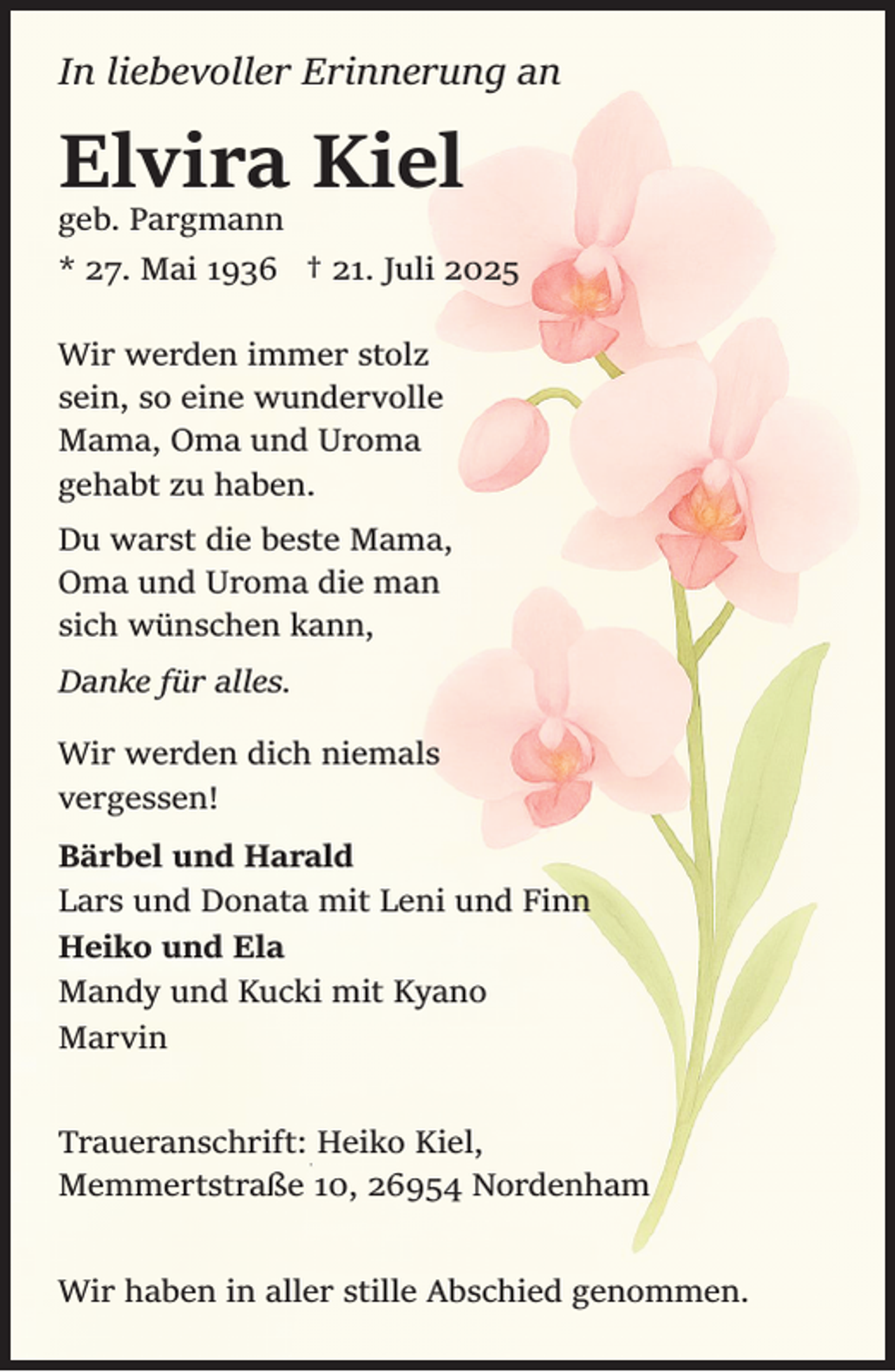 <p>In liebevoller Erinnerung an</p><p>Elvira Kiel</p><p>geb. Pargmann<br />* 27. Mai 1936 † 21. Juli 2025</p><p>Wir werden immer stolz<br />sein, so eine wundervolle<br />Mama, Oma und Uroma<br />gehabt zu haben.<br />Du warst die beste Mama,<br />Oma und Uroma die man<br />sich wünschen kann,<br />Danke für alles.<br />Wir werden dich niemals<br />vergessen!<br />Bärbel und Harald<br />Lars und Donata mit Leni und Finn<br />Heiko und Ela<br />Mandy und Kucki mit Kyano<br />Marvin<br />Traueranschrift: Heiko Kiel,<br />Memmertstraße 10, 26954 Nordenham<br />Wir haben in aller stille Abschied genommen.</p>