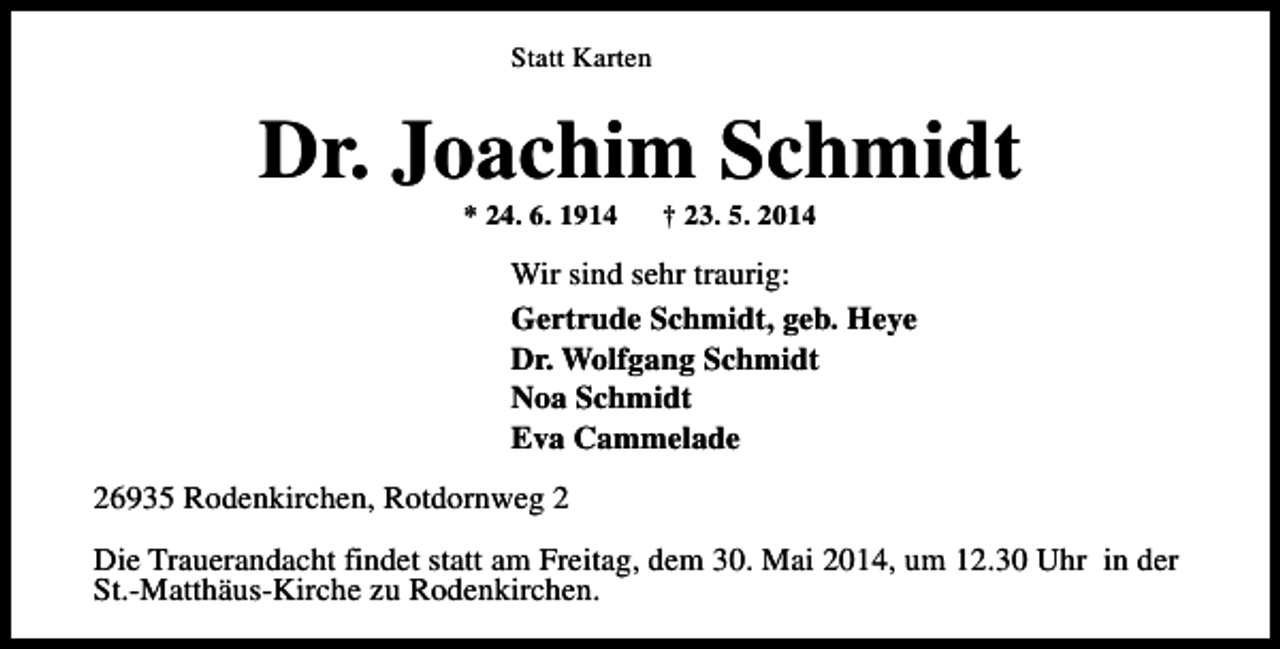 <p>Statt Karten</p><p>Dr. Joachim Schmidt<br />* 24. 6. 1914</p><p>† 23. 5. 2014</p><p>Wir sind sehr traurig:<br />Gertrude Schmidt, geb. Heye<br />Dr. Wolfgang Schmidt<br />Noa Schmidt<br />Eva Cammelade<br />26935 Rodenkirchen, Rotdornweg 2<br />Die Trauerandacht findet statt am Freitag, dem 30. Mai 2014, um 12.30 Uhr in der<br />St.-Matthäus-Kirche zu Rodenkirchen.</p>