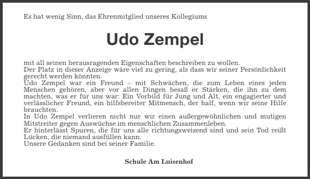 <p>Es hat wenig Sinn, das Ehrenmitglied unseres Kollegiums</p><p>Udo Zempel<br />mit all seinen herausragenden Eigenschaften beschreiben zu wollen.<br />Der Platz in dieser Anzeige wäre viel zu gering, als dass wir seiner Persönlichkeit<br />gerecht werden könnten.<br />Udo Zempel war ein Freund – mit Schwächen, die zum Leben eines jeden<br />Menschen gehören, aber vor allen Dingen besaß er Stärken, die ihn zu dem<br />machten, was er für uns war: Ein Vorbild für Jung und Alt, ein engagierter und<br />verlässlicher Freund, ein hilfsbereiter Mitmensch, der half, wenn wir seine Hilfe<br />brauchten.<br />In Udo Zempel verlieren nicht nur wir einen außergewöhnlichen und mutigen<br />Mitstreiter gegen Auswüchse im menschlichen Zusammenleben.<br />Er hinterlässt Spuren, die für uns alle richtungsweisend sind und sein Tod reißt<br />Lücken, die niemand ausfüllen kann.<br />Unsere Gedanken sind bei seiner Familie.<br />Schule Am Luisenhof</p>