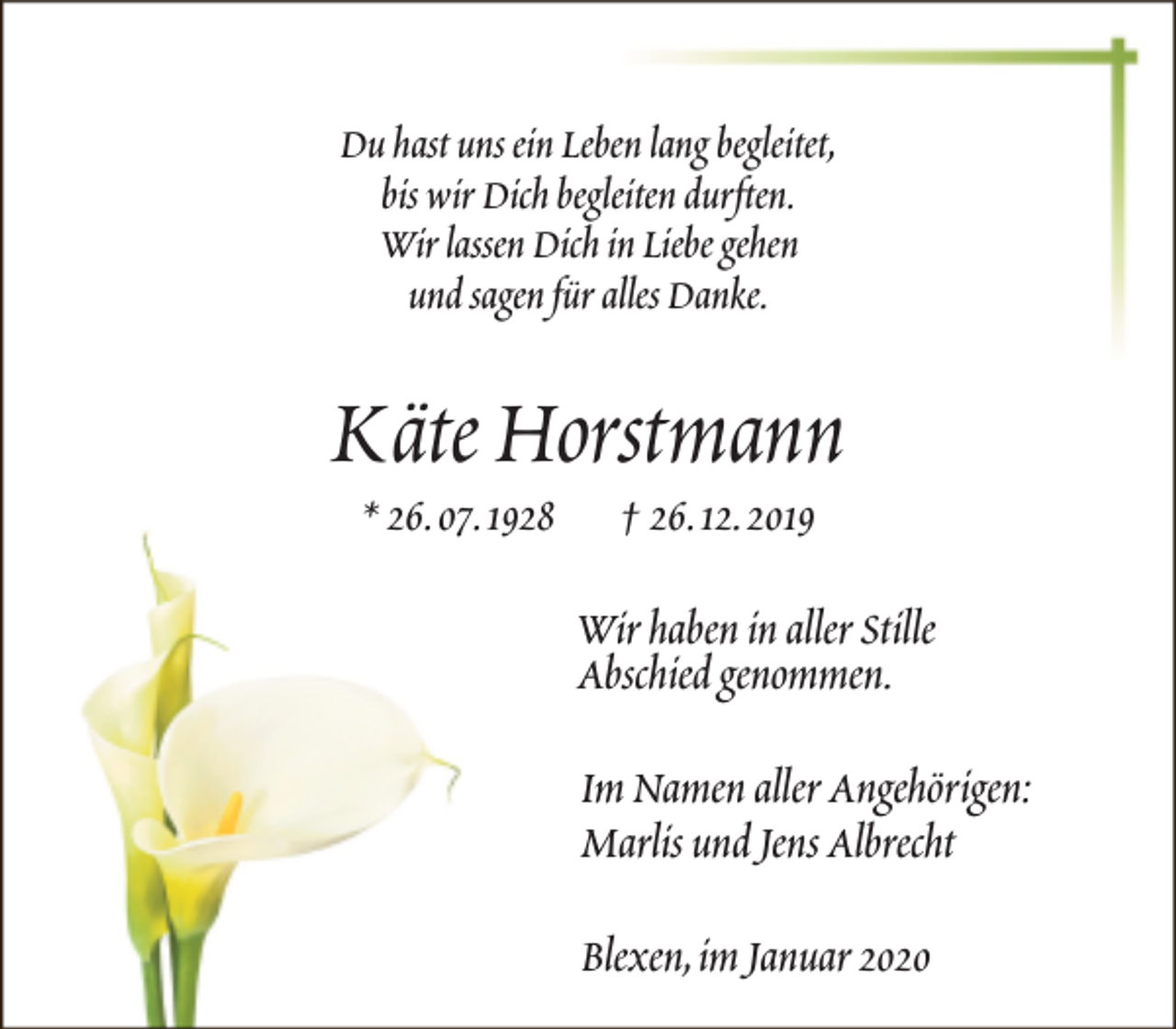 <p>Du hast uns ein Leben lang begleitet,<br />bis wir Dich begleiten durften.<br />Wir lassen Dich in Liebe gehen<br />und sagen für alles Danke.</p><p>Käte Horstmann<br />* 26.07.1928</p><p>† 26.12.2019</p><p>Wir haben in aller Stille<br />Abschied genommen.<br />Im Namen aller Angehörigen:<br />Marlis und Jens Albrecht<br />Blexen,im Januar 2020</p>