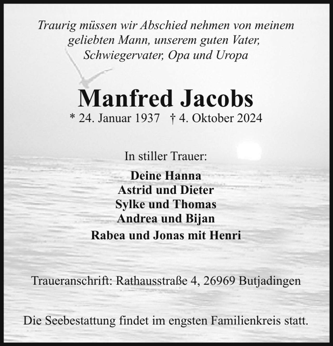 <p>Traurig müssen wir Abschied nehmen von meinem<br />geliebten Mann, unserem guten Vater,<br />Schwiegervater, Opa und Uropa</p><p>Manfred Jacobs</p><p>* 24. Januar 1937 † 4. Oktober 2024<br />In stiller Trauer:<br />Deine Hanna<br />Astrid und Dieter<br />Sylke und Thomas<br />Andrea und Bijan<br />Rabea und Jonas mit Henri<br />Traueranschrift: Rathausstraße 4, 26969 Butjadingen<br />Die Seebestattung findet im engsten Familienkreis statt.</p>