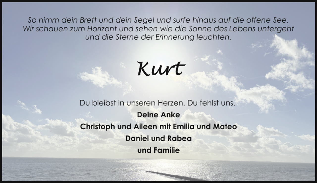 <p>So nimm dein Brett und dein Segel und surfe hinaus auf die offene See.<br />Wir schauen zum Horizont und sehen wie die Sonne des Lebens untergeht<br />und die Sterne der Erinnerung leuchten.</p>
<p>Du bleibst in unseren Herzen. Du fehlst uns.<br />Deine Anke<br />Christoph und Aileen mit Emilia und Mateo<br />Daniel und Rabea<br />und Familie</p>