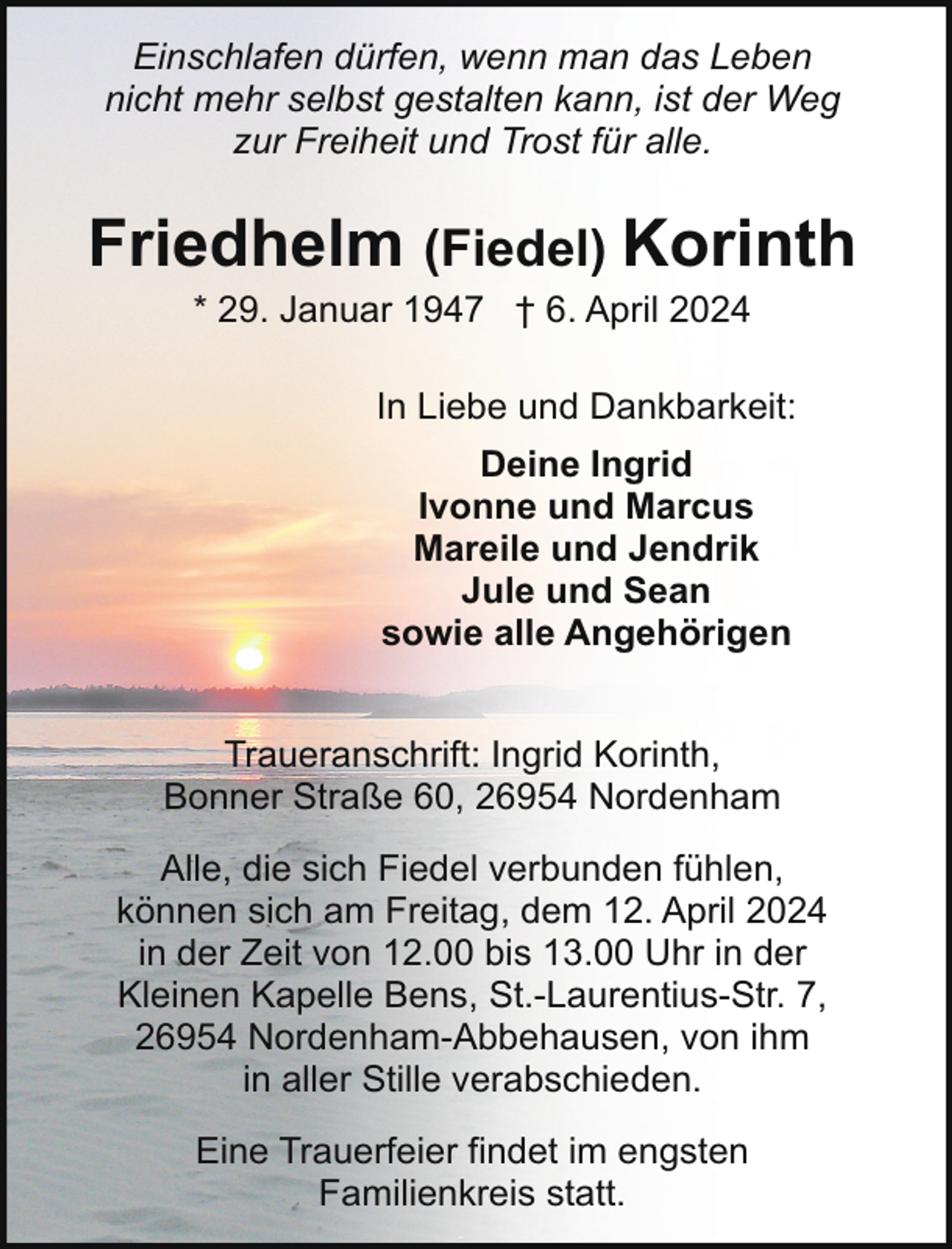 <p>Einschlafen dürfen, wenn man das Leben<br />nicht mehr selbst gestalten kann, ist der Weg<br />zur Freiheit und Trost für alle.</p><p>Friedhelm (Fiedel) Korinth<br />* 29. Januar 1947 † 6. April 2024</p><p>In Liebe und Dankbarkeit:<br />Deine Ingrid<br />Ivonne und Marcus<br />Mareile und Jendrik<br />Jule und Sean<br />sowie alle Angehörigen<br />Traueranschrift: Ingrid Korinth,<br />Bonner Straße 60, 26954 Nordenham<br />Alle, die sich Fiedel verbunden fühlen,<br />können sich am Freitag, dem 12. April 2024<br />in der Zeit von 12.00 bis 13.00 Uhr in der<br />Kleinen Kapelle Bens, St.-Laurentius-Str. 7,<br />26954 Nordenham-Abbehausen, von ihm<br />in aller Stille verabschieden.<br />Eine Trauerfeier findet im engsten<br />Familienkreis statt.</p>