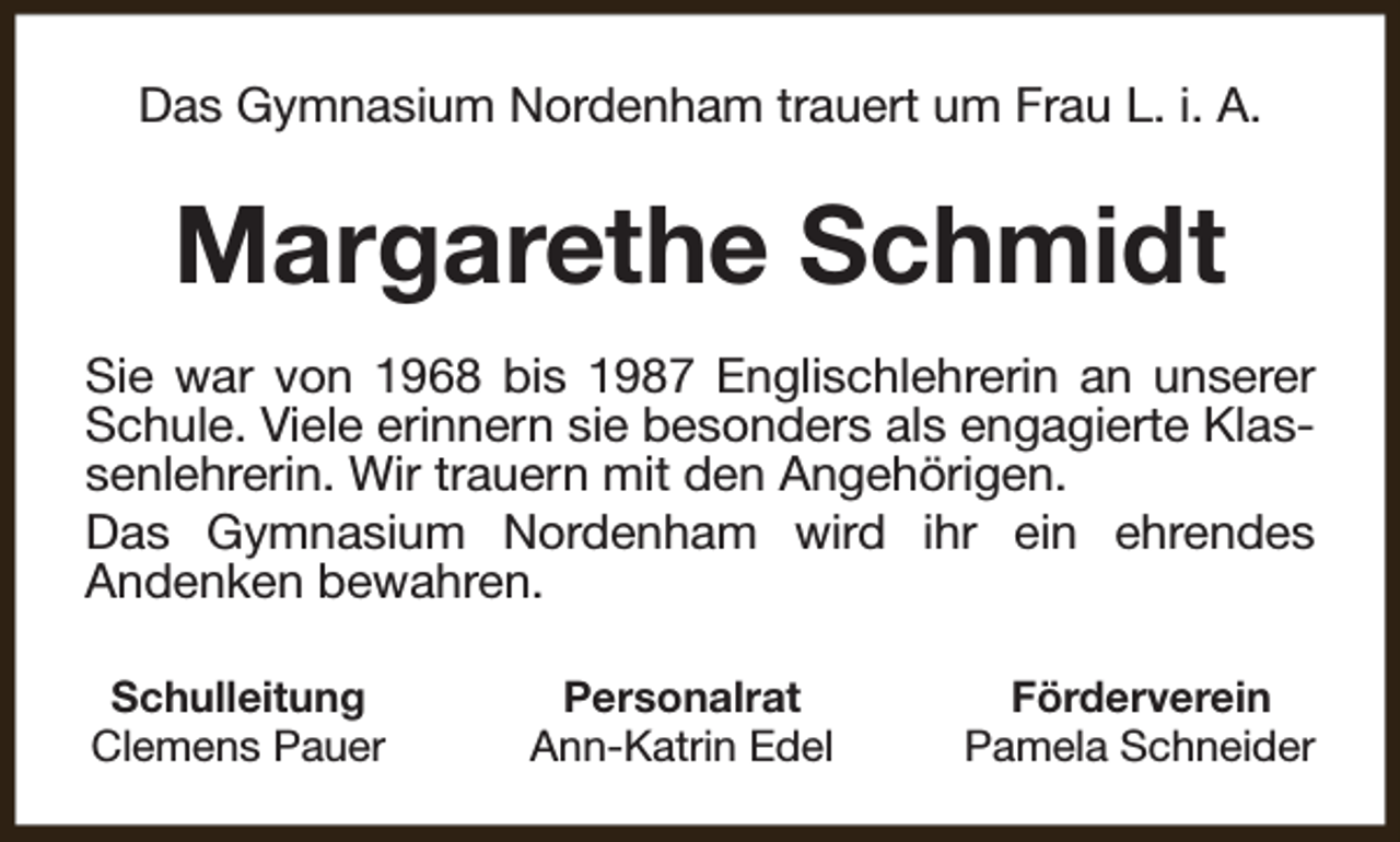 <p>Das Gymnasium Nordenham trauert um Frau L. i. A.</p><p>Margarethe Schmidt<br />Sie war von 1968 bis 1987 Englischlehrerin an unserer<br />Schule. Viele erinnern sie besonders als engagierte Klassenlehrerin. Wir trauern mit den Angehörigen.<br />Das Gymnasium Nordenham wird ihr ein ehrendes<br />Andenken bewahren.<br />Schulleitung<br />Clemens Pauer</p><p>Personalrat<br />Ann-Katrin Edel</p><p>Förderverein<br />Pamela Schneider</p>