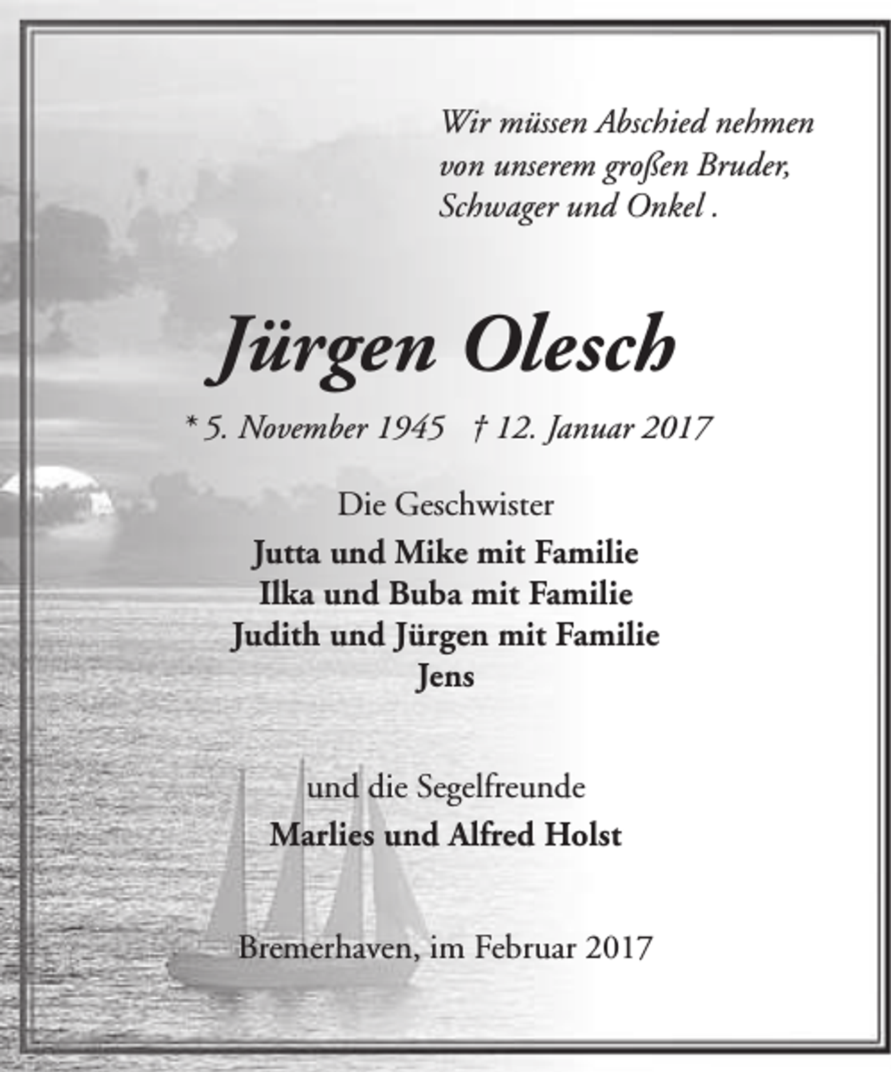 <p>Wir müssen Abschied nehmen<br />von unserem großen Bruder,<br />Schwager und Onkel .</p><p>Jürgen Olesch<br />* 5. November 1945 † 12. Januar 2017<br />Die Geschwister<br />Jutta und Mike mit Familie<br />Ilka und Buba mit Familie<br />Judith und Jürgen mit Familie<br />Jens<br />und die Segelfreunde<br />Marlies und Alfred Holst<br />Bremerhaven, im Februar 2017</p>