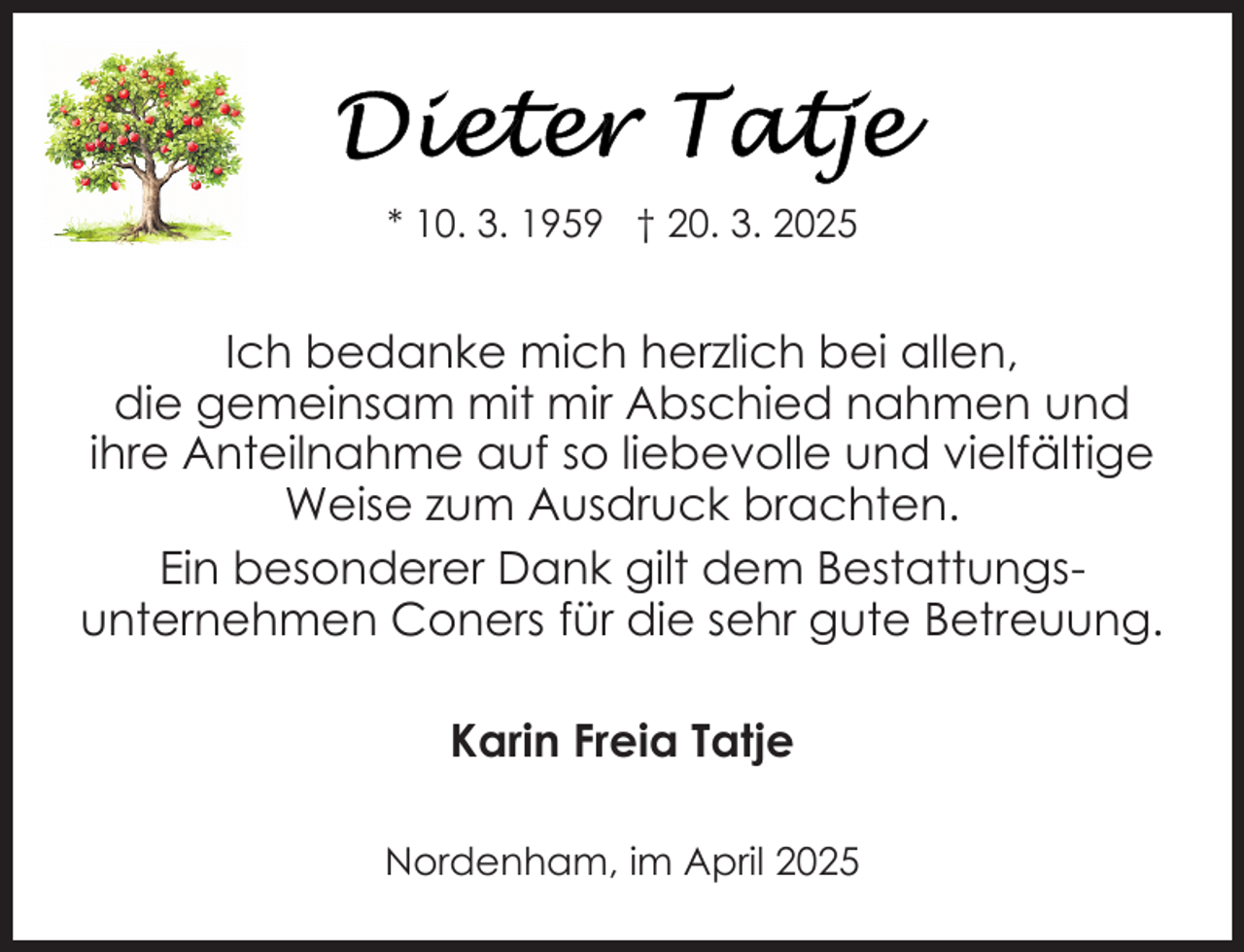 <p>* 10. 3. 1959 † 20. 3. 2025</p>
<p>Ich bedanke mich herzlich bei allen,<br />die gemeinsam mit mir Abschied nahmen und<br />ihre Anteilnahme auf so liebevolle und vielfältige<br />Weise zum Ausdruck brachten.<br />Ein besonderer Dank gilt dem Bestattungsunternehmen Coners für die sehr gute Betreuung.<br />Karin Freia Tatje<br />Nordenham, im April 2025</p>