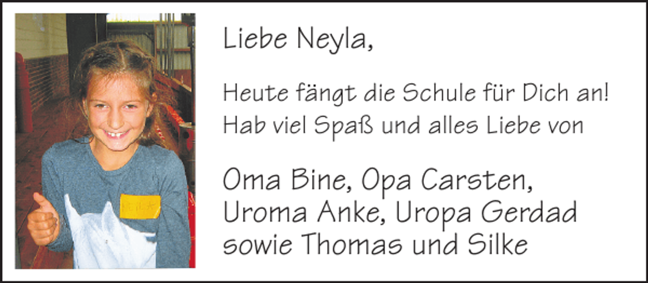 <p>Liebe Neyla,<br />Heute fängt die Schule für Dich an!<br />Hab viel Spaß und alles Liebe von</p>
<p>Oma Bine, Opa Carsten,<br />Uroma Anke, Uropa Gerdad<br />sowie Thomas und Silke</p>