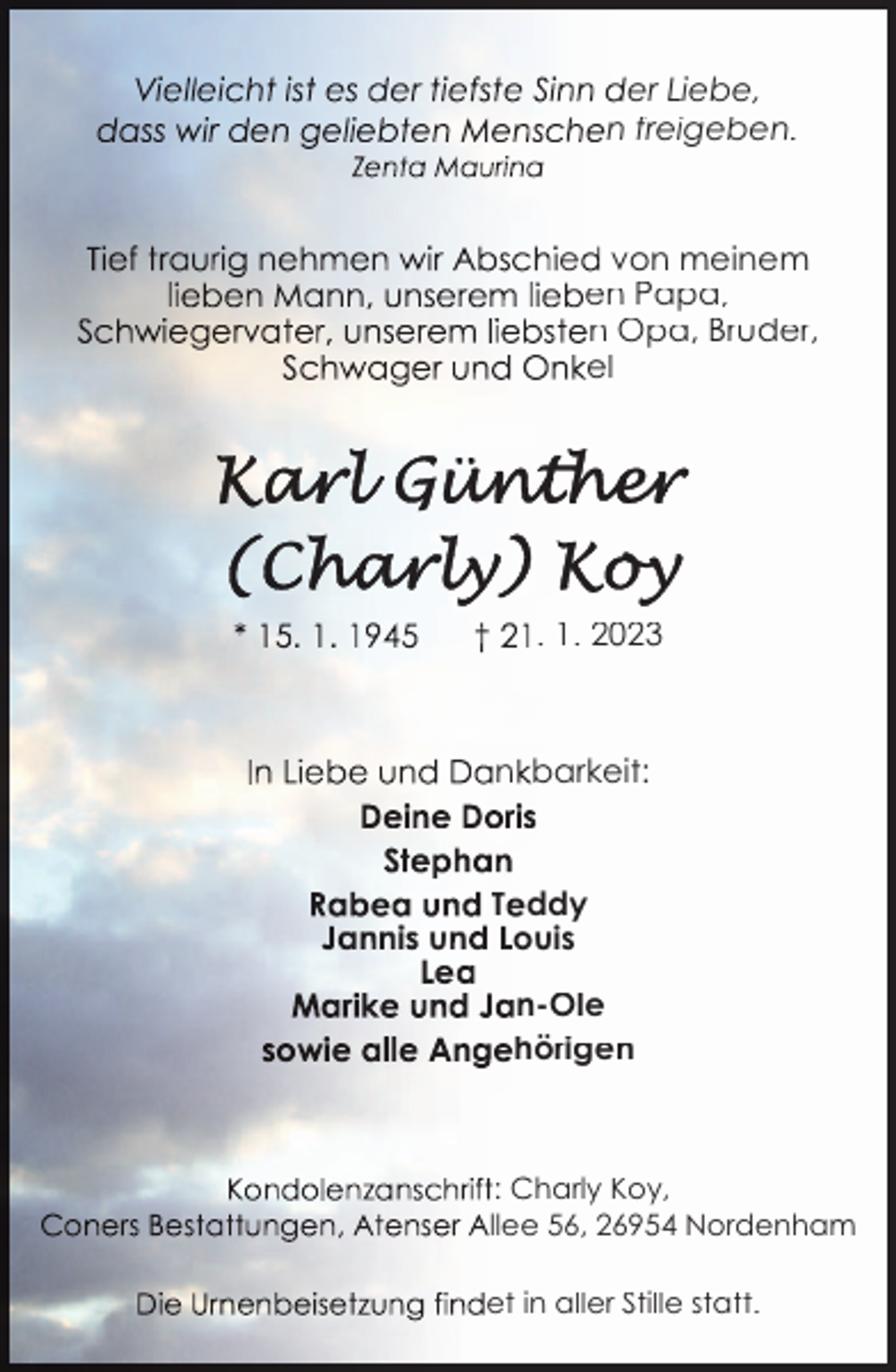<p>er Liebe,<br />n freigeben.</p><p>e von meinem<br />en Papa,<br />n Opa, Bruder,<br />el</p><p>. 1. 2023</p><p>n barkeit:</p><p>u</p><p>T ddy<br />ouis<br />n-Ole<br />hörigen</p><p>: Charly Koy,<br />llee 56, 26954 Nordenham<br />et in aller Stille statt.</p>