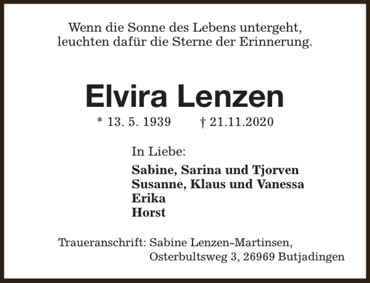 <p>Wenn die Sonne des Lebens untergeht,<br />leuchten dafür die Sterne der Erinnerung.</p><p>Elvira Lenzen<br />* 13. 5. 1939</p><p>† 21.11.2020</p><p>In Liebe:<br />Sabine, Sarina und Tjorven<br />Susanne, Klaus und Vanessa<br />Erika<br />Horst<br />Traueranschrift: Sabine Lenzen-Martinsen,<br />Osterbultsweg 3, 26969 Butjadingen</p>