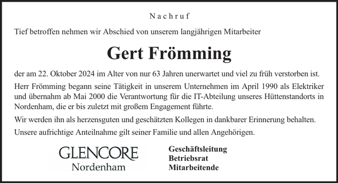 <p>Nachruf<br />Tief betroffen nehmen wir Abschied von unserem langjährigen Mitarbeiter</p><p>Gert Frömming<br />der am 22. Oktober 2024 im Alter von nur 63 Jahren unerwartet und viel zu früh verstorben ist.<br />Herr Frömming begann seine Tätigkeit in unserem Unternehmen im April 1990 als Elektriker<br />und übernahm ab Mai 2000 die Verantwortung für die IT-Abteilung unseres Hüttenstandorts in<br />Nordenham, die er bis zuletzt mit großem Engagement führte.<br />Wir werden ihn als herzensguten und geschätzten Kollegen in dankbarer Erinnerung behalten.<br />Unsere aufrichtige Anteilnahme gilt seiner Familie und allen Angehörigen.<br />Geschäftsleitung<br />Betriebsrat<br />Mitarbeitende</p>