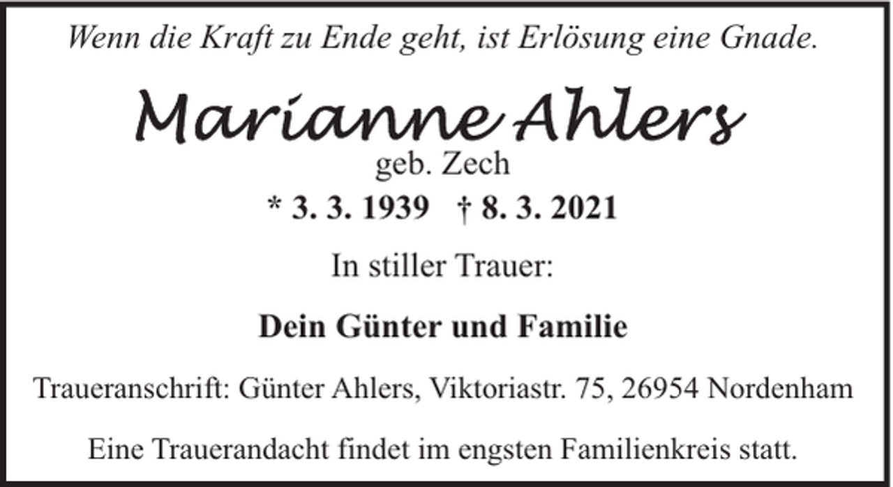 <p>Wenn die Kraft zu Ende geht, ist Erlösung eine Gnade.<br />geb. Zech<br />* 3. 3. 1939 † 8. 3. 2021<br />In stiller Trauer:<br />Dein Günter und Familie<br />Traueranschrift: Günter Ahlers, Viktoriastr. 75, 26954 Nordenham<br />Eine Trauerandacht findet im engsten Familienkreis statt.</p>