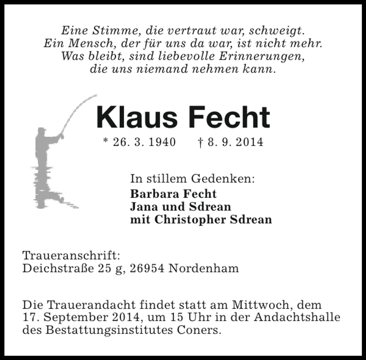 <p>Eine Stimme, die vertraut war, schweigt.<br />Ein Mensch, der für uns da war, ist nicht mehr.<br />Was bleibt, sind liebevolle Erinnerungen,<br />die uns niemand nehmen kann.</p><p>Klaus Fecht<br />* 26. 3. 1940</p><p>† 8. 9. 2014</p><p>In stillem Gedenken:<br />Barbara Fecht<br />Jana und Sdrean<br />mit Christopher Sdrean<br />Traueranschrift:<br />Deichstraße 25 g, 26954 Nordenham<br />Die Trauerandacht findet statt am Mittwoch, dem<br />17. September 2014, um 15 Uhr in der Andachtshalle<br />des Bestattungsinstitutes Coners.</p>