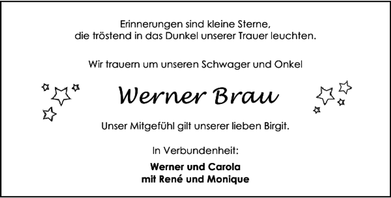 <p>Erinnerungen sind kleine Sterne,<br />die tröstend in das Dunkel unserer Trauer leuchten.<br />Wir trauern um unseren Schwager und Onkel</p><p>Werner Brau<br />Unser Mitgefühl gilt unserer lieben Birgit.<br />In Verbundenheit:<br />Werner und Carola<br />mit René und Monique</p>