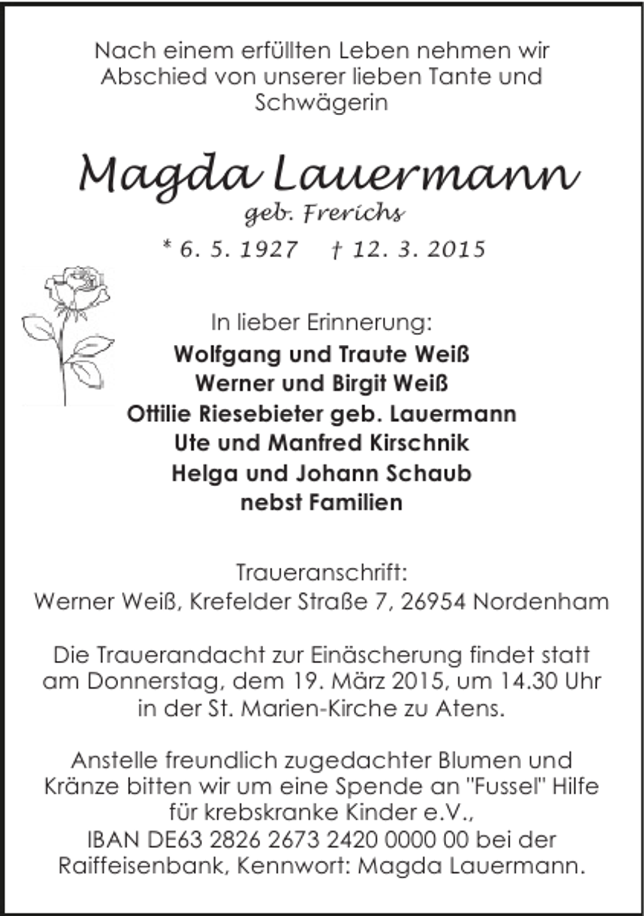 <p>Nach einem erfüllten Leben nehmen wir<br />Abschied von unserer lieben Tante und<br />Schwägerin</p><p>Magda Lauermann<br />geb. Frerichs</p><p>* 6. 5. 1927</p><p>† 12. 3. 2015</p><p>In lieber Erinnerung:<br />Wolfgang und Traute Weiß<br />Werner und Birgit Weiß<br />Ottilie Riesebieter geb. Lauermann<br />Ute und Manfred Kirschnik<br />Helga und Johann Schaub<br />nebst Familien<br />Traueranschrift:<br />Werner Weiß, Krefelder Straße 7, 26954 Nordenham<br />Die Trauerandacht zur Einäscherung findet statt<br />am Donnerstag, dem 19. März 2015, um 14.30 Uhr<br />in der St. Marien-Kirche zu Atens.<br />Anstelle freundlich zugedachter Blumen und<br />Kränze bitten wir um eine Spende an "Fussel" Hilfe<br />für krebskranke Kinder e.V.,<br />IBAN DE63 2873 2420 bei der<br />Raiffeisenbank, Kennwort: Magda Lauermann.</p>