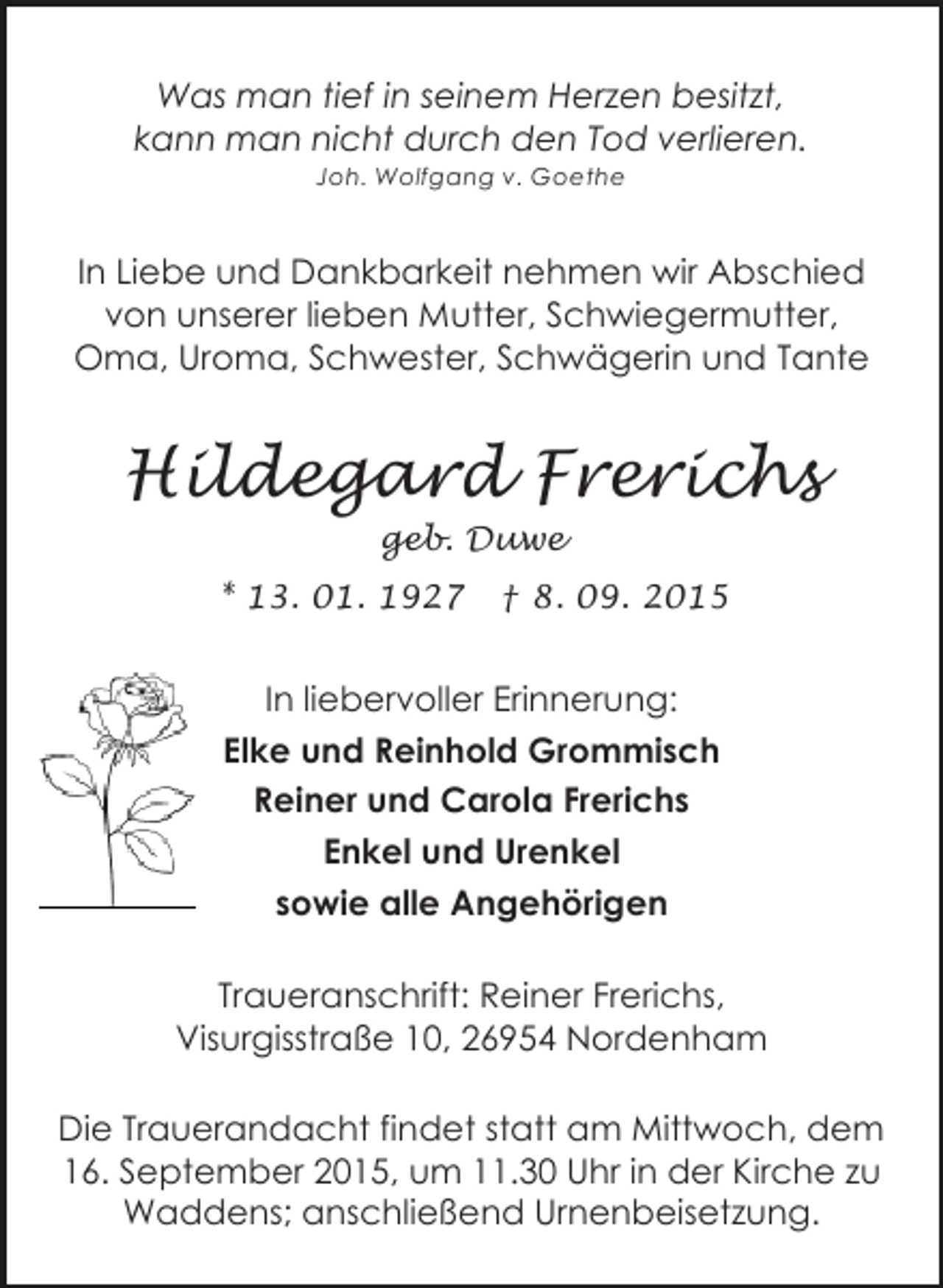 <p>Was man tief in seinem Herzen besitzt,<br />kann man nicht durch den Tod verlieren.<br />Joh. Wolfgang v. Goethe</p><p>In Liebe und Dankbarkeit nehmen wir Abschied<br />von unserer lieben Mutter, Schwiegermutter,<br />Oma, Uroma, Schwester, Schwägerin und Tante</p><p>Hildegard Frerichs<br />geb. Duwe</p><p>* 13. 01. 1927</p><p>† 8. 09. 2015</p><p>In liebervoller Erinnerung:<br />Elke und Reinhold Grommisch<br />Reiner und Carola Frerichs<br />Enkel und Urenkel<br />sowie alle Angehörigen<br />Traueranschrift: Reiner Frerichs,<br />Visurgisstraße 10, 26954 Nordenham<br />Die Trauerandacht findet statt am Mittwoch, dem<br />16. September 2015, um 11.30 Uhr in der Kirche zu<br />Waddens; anschließend Urnenbeisetzung.</p>