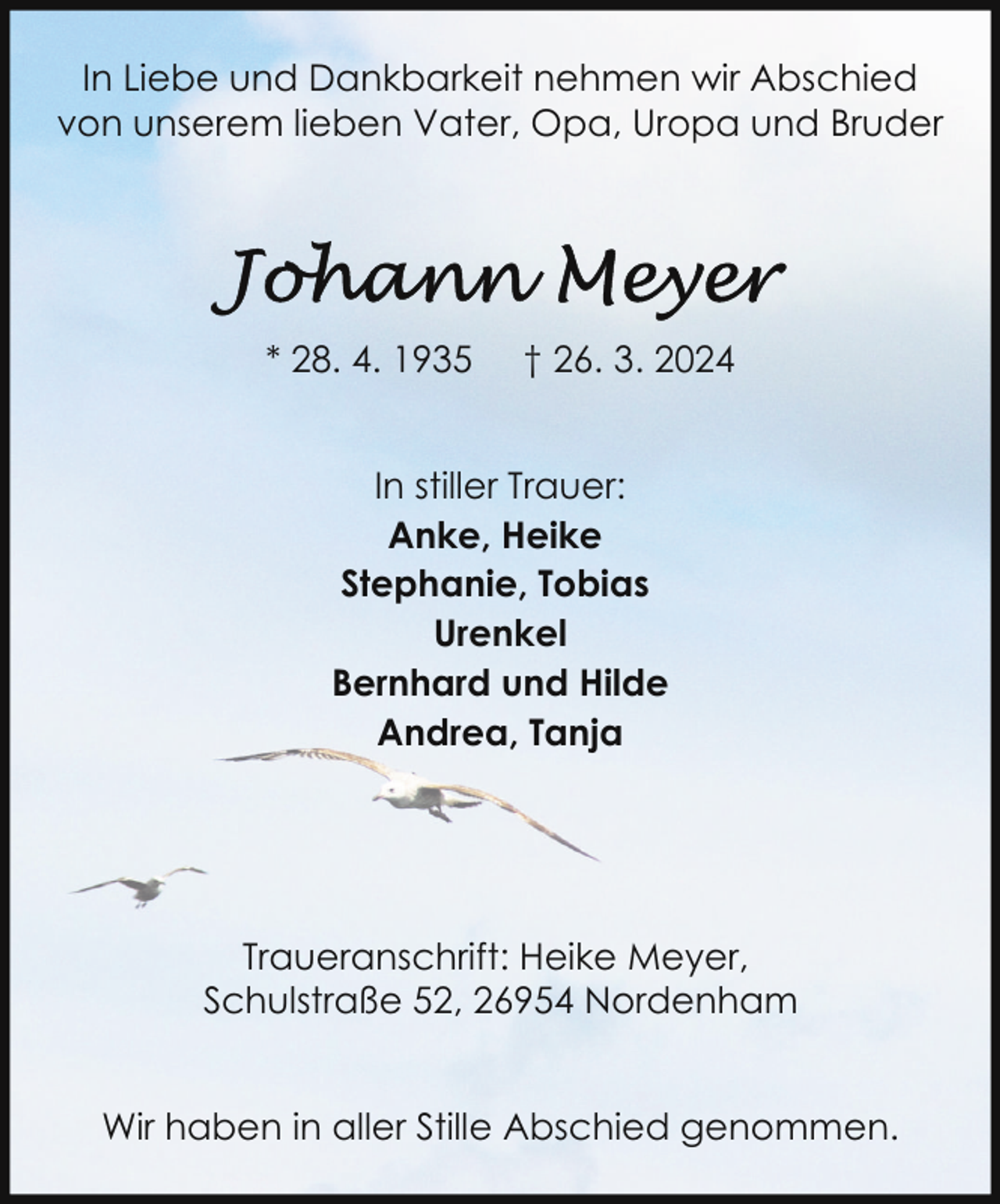 <p>In Liebe und Dankbarkeit nehmen wir Abschied<br />von unserem lieben Vater, Opa, Uropa und Bruder</p><p>* 28. 4. 1935</p><p>† 26. 3. 2024</p><p>In stiller Trauer:<br />Anke, Heike<br />Stephanie, Tobias<br />Urenkel<br />Bernhard und Hilde<br />Andrea, Tanja</p><p>Traueranschrift: Heike Meyer,<br />Schulstraße 52, 26954 Nordenham<br />Wir haben in aller Stille Abschied genommen.</p>