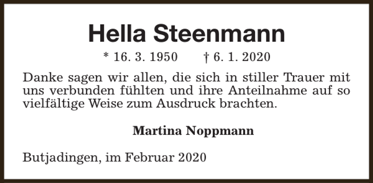 <p>Hella Steenmann<br />* 16. 3. 1950</p><p>† 6. 1. 2020</p><p>Danke sagen wir allen, die sich in stiller Trauer mit<br />uns verbunden fühlten und ihre Anteilnahme auf so<br />vielfältige Weise zum Ausdruck brachten.<br />Martina Noppmann<br />Butjadingen, im Februar 2020</p>