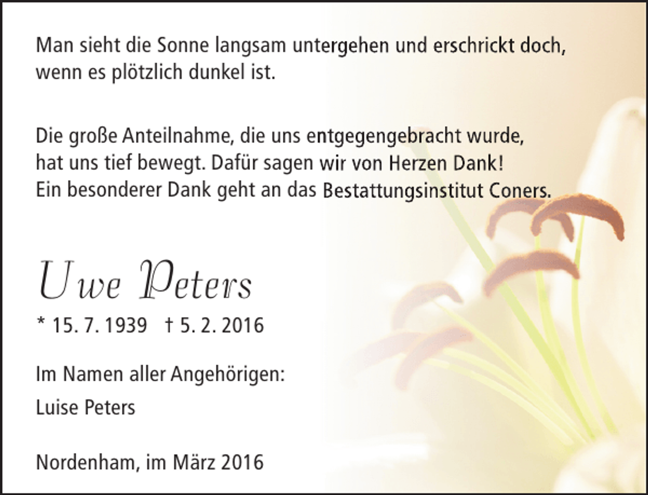 <p>Man sieht die Sonne langsam untergehen und erschrickt doch,<br />wenn es plötzlich dunkel ist.<br />n<br />Die große Anteilnahme, die uns entgegengebracht wurde,<br />hat uns tief bewegt. Dafür sagen wir von Herzen Dank!<br />Ein besonderer Dank geht an das Bestattungsinstitut Coners.</p><p>Uwe Peters</p><p>* 15. 7. 1939 † 5. 2. 2016<br />Im Namen aller Angehörigen:<br />Luise Peters<br />Nordenham, im März 2016</p>