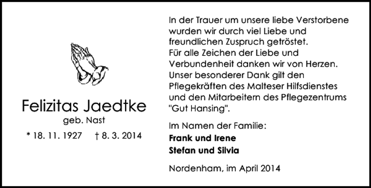 <p>Felizitas Jaedtke<br />geb. Nast</p><p>* 18. 11. 1927</p><p>† 8. 3. 2014</p><p>In der Trauer um unsere liebe Verstorbene<br />wurden wir durch viel Liebe und<br />freundlichen Zuspruch getröstet.<br />Für alle Zeichen der Liebe und<br />Verbundenheit danken wir von Herzen.<br />Unser besonderer Dank gilt den<br />Pflegekräften des Malteser Hilfsdienstes<br />und den Mitarbeitern des Pflegezentrums<br />"Gut Hansing".<br />Im Namen der Familie:<br />Frank und Irene<br />Stefan und Silvia<br />Nordenham, im April 2014</p>