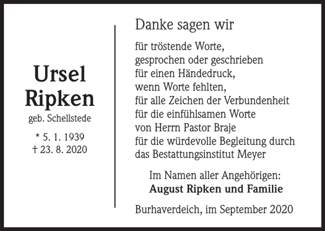 <p>Danke sagen wir</p><p>Ursel<br />Ripken<br />geb. Schellstede<br />* 5. 1. 1939<br />† 23. 8. 2020</p><p>für tröstende Worte,<br />gesprochen oder geschrieben<br />für einen Händedruck,<br />wenn Worte fehlten,<br />für alle Zeichen der Verbundenheit<br />für die einfühlsamen Worte<br />von Herrn Pastor Braje<br />für die würdevolle Begleitung durch<br />das Bestattungsinstitut Meyer<br />Im Namen aller Angehörigen:<br />August Ripken und Familie<br />Burhaverdeich, im September 2020</p>