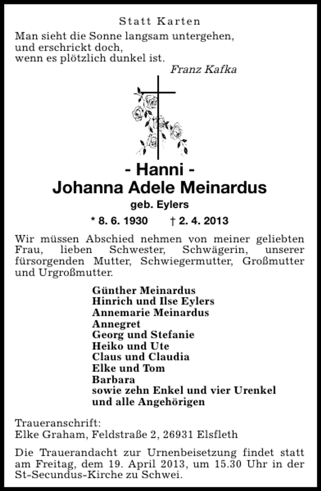 <p>S t a t t K a rt e n<br />Man sieht die Sonne langsam untergehen,<br />und erschrickt doch,<br />wenn es plötzlich dunkel ist.<br />Franz Kafka</p><p>- Hanni Johanna Adele Meinardus<br />geb. Eylers<br />* 8. 6. 1930<br />† 2. 4. 2013</p><p>Wir müssen Abschied nehmen von meiner geliebten<br />Frau,<br />lieben<br />Schwester,<br />Schwägerin,<br />unserer<br />fürsorgenden Mutter, Schwiegermutter, Großmutter<br />und Urgroßmutter.<br />Günther Meinardus<br />Hinrich und Ilse Eylers<br />Annemarie Meinardus<br />Annegret<br />Georg und Stefanie<br />Heiko und Ute<br />Claus und Claudia<br />Elke und Tom<br />Barbara<br />sowie zehn Enkel und vier Urenkel<br />und alle Angehörigen<br />Traueranschrift:<br />Elke Graham, Feldstraße 2, 26931 Elsfleth<br />Die Trauerandacht zur Urnenbeisetzung findet statt<br />am Freitag, dem 19. April 2013, um 15.30 Uhr in der<br />St-Secundus-Kirche zu Schwei.</p>