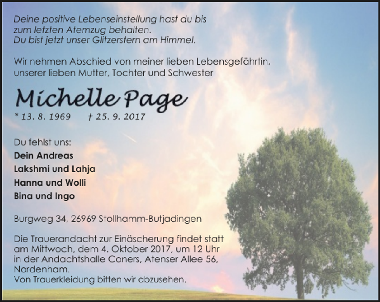 <p>Deine positive Lebenseinstellung hast du bis<br />zum letzten Atemzug behalten.<br />Du bist jetzt unser Glitzerstern am Himmel.<br />Wir nehmen Abschied von meiner lieben Lebensgefährtin,<br />unserer lieben Mutter, Tochter und Schwester</p><p>* 13. 8. 1969</p><p>† 25. 9. 2017</p><p>Du fehlst uns:<br />Dein Andreas<br />Lakshmi und Lahja<br />Hanna und Wolli<br />Bina und Ingo<br />Burgweg 34, 26969 Stollhamm-Butjadingen<br />Die Trauerandacht zur Einäscherung findet statt<br />am Mittwoch, dem 4. Oktober 2017, um 12 Uhr<br />in der Andachtshalle Coners, Atenser Allee 56,<br />Nordenham.</p><p>Von Trauerkleidung bitten wir abzusehen.</p>