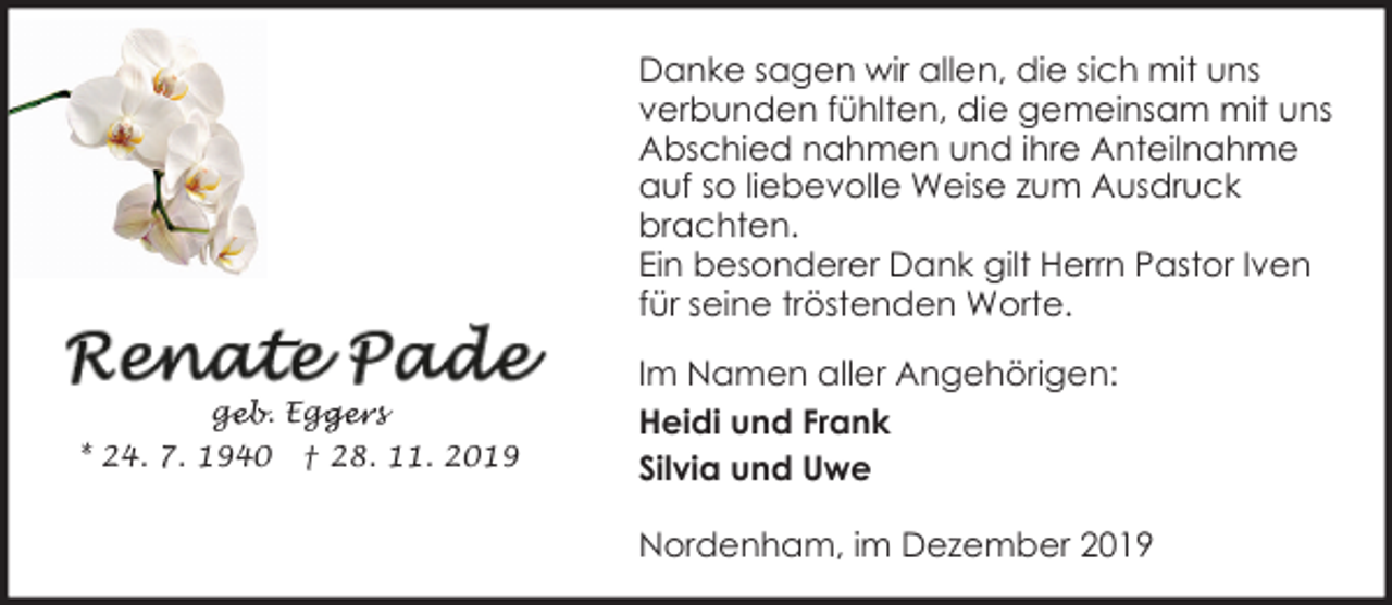 <p>Danke sagen wir allen, die sich mit uns<br />verbunden fühlten, die gemeinsam mit uns<br />Abschied nahmen und ihre Anteilnahme<br />auf so liebevolle Weise zum Ausdruck<br />brachten.<br />Ein besonderer Dank gilt Herrn Pastor Iven<br />für seine tröstenden Worte.<br />geb. Egg<br />ge<br />ggers<br />* 24. 7. 1940</p><p>† 28. 11. 2019</p><p>Im Namen aller Angehörigen:<br />Heidi und Frank<br />Silvia und Uwe<br />Nordenham, im Dezember 2019</p>
