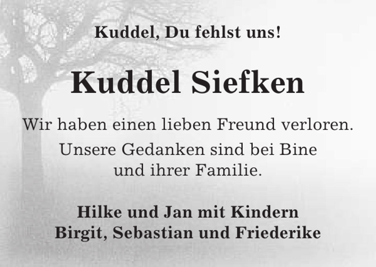 <p>Kuddel, Du fehlst uns!</p><p>Kuddel Siefken<br />Wir haben einen lieben Freund verloren.<br />Unsere Gedanken sind bei Bine<br />und ihrer Familie.<br />Hilke und Jan mit Kindern<br />Birgit, Sebastian und Friederike</p>
