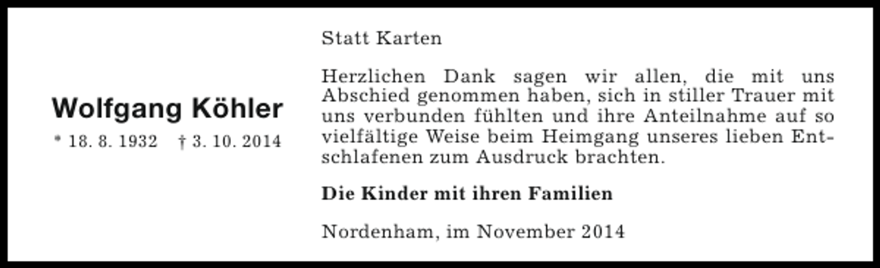 <p>Statt Karten</p><p>Wolfgang Köhler<br />* 18. 8. 1932</p><p>† 3. 10. 2014</p><p>Herzlichen Dank sagen wir allen, die mit uns<br />Abschied genommen haben, sich in stiller Trauer mit<br />uns verbunden fühlten und ihre Anteilnahme auf so<br />vielfältige Weise beim Heimgang unseres lieben Entschlafenen zum Ausdruck brachten.<br />Die Kinder mit ihren Familien<br />Nordenham, im November 2014</p>