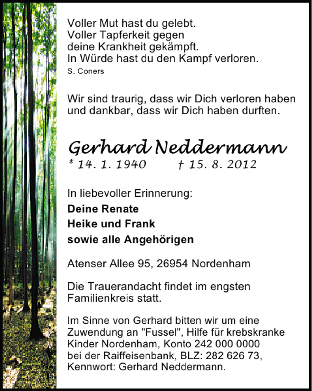 <p>Voller Mut hast du gelebt.<br />Voller Tapferkeit gegen<br />deine Krankheit gekämpft.<br />In Würde hast du den Kampf verloren.<br />S. Coners</p><p>Wir sind traurig, dass wir Dich verloren haben<br />und dankbar, dass wir Dich haben durften.</p><p>* 14. 1. 1940</p><p>† 15. 8. 2012</p><p>In liebevoller Erinnerung:<br />Deine Renate<br />Heike und Frank<br />sowie alle Angehörigen<br />Atenser Allee 95, 26954 Nordenham<br />Die Trauerandacht findet im engsten<br />Familienkreis statt.<br />Im Sinne von Gerhard bitten wir um eine<br />Zuwendung an "Fussel", Hilfe für krebskranke<br />Kinder Nordenham, Konto 242 0<br />bei der Raiffeisenbank, BLZ: 282 626 73,<br />Kennwort: Gerhard Neddermann.</p>