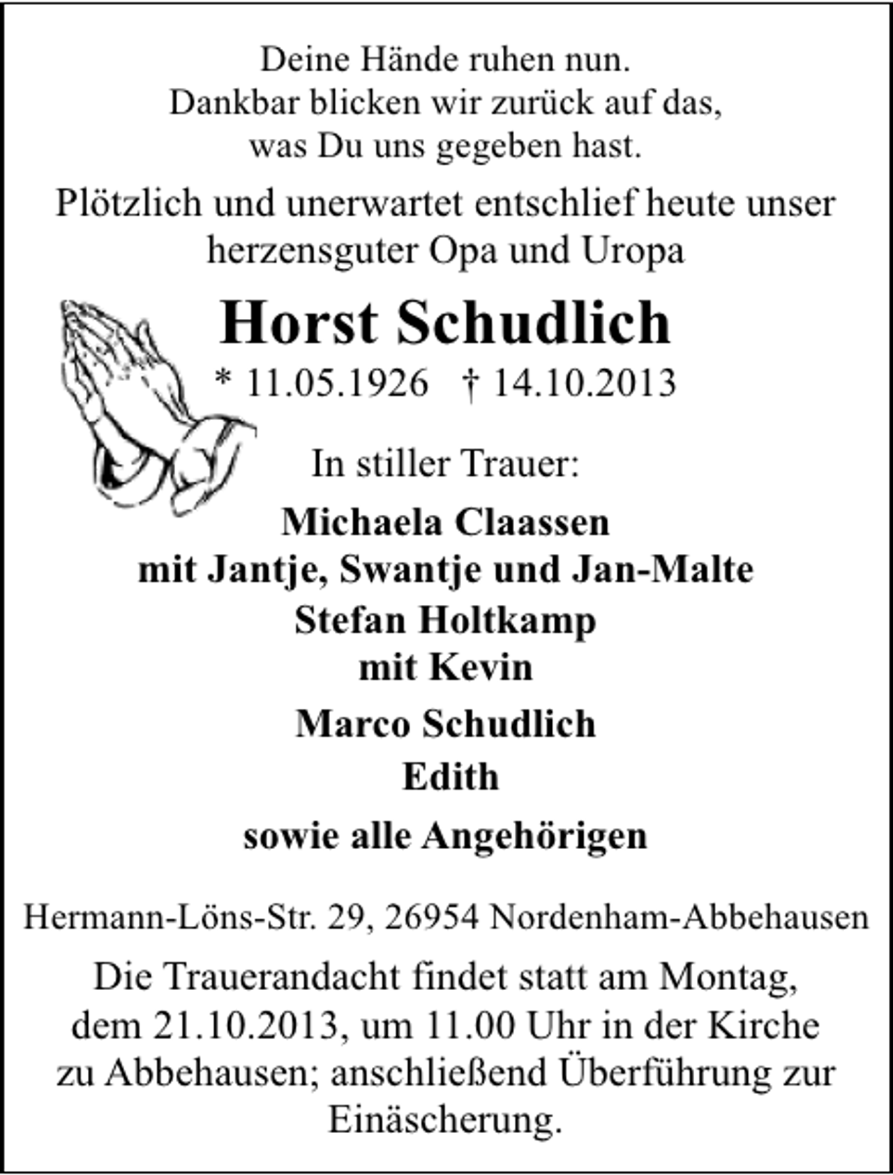 <p>Deine Hände ruhen nun.<br />Dankbar blicken wir zurück auf das,<br />was Du uns gegeben hast.</p><p>Plötzlich und unerwartet entschlief heute unser<br />herzensguter Opa und Uropa</p><p>Horst Schudlich</p><p>* 11.05.1926 † 14.10.2013<br />In stiller Trauer:<br />Michaela Claassen<br />mit Jantje, Swantje und Jan-Malte<br />Stefan Holtkamp<br />mit Kevin<br />Marco Schudlich<br />Edith<br />sowie alle Angehörigen<br />Hermann-Löns-Str. 29, 26954 Nordenham-Abbehausen</p><p>Die Trauerandacht findet statt am Montag,<br />dem 21.10.2013, um 11.00 Uhr in der Kirche<br />zu Abbehausen; anschließend Überführung zur<br />Einäscherung.</p>