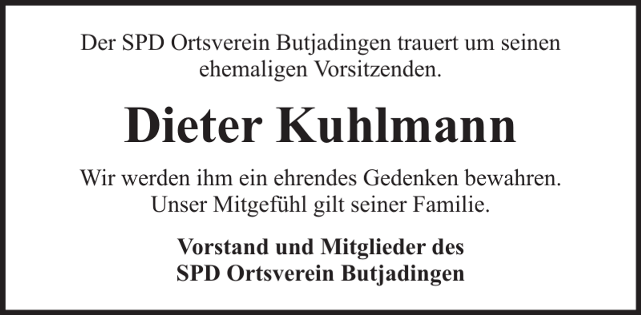 <p>Der SPD Ortsverein Butjadingen trauert um seinen<br />ehemaligen Vorsitzenden.</p><p>Dieter Kuhlmann<br />Wir werden ihm ein ehrendes Gedenken bewahren.<br />Unser Mitgefühl gilt seiner Familie.<br />Vorstand und Mitglieder des<br />SPD Ortsverein Butjadingen</p>