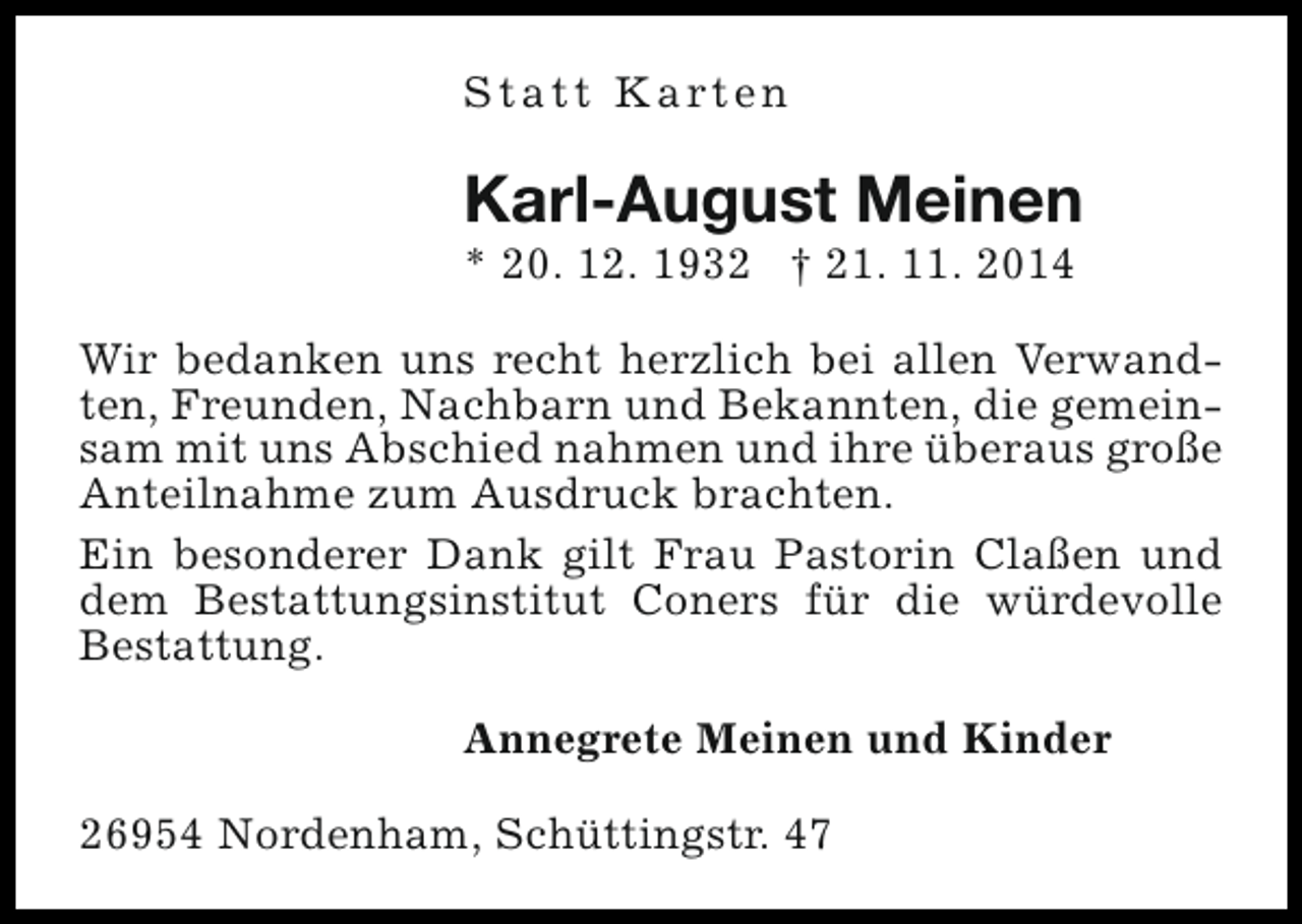 <p>S t a t t K a rt e n</p><p>Karl-August Meinen<br />* 20. 12. 1932 † 21. 11. 2014</p><p>Wir bedanken uns recht herzlich bei allen Verwandten, Freunden, Nachbarn und Bekannten, die gemeinsam mit uns Abschied nahmen und ihre überaus große<br />Anteilnahme zum Ausdruck brachten.<br />Ein besonderer Dank gilt Frau Pastorin Claßen und<br />dem Bestattungsinstitut Coners für die würdevolle<br />Bestattung.<br />Annegrete Meinen und Kinder<br />26954 Nordenham, Schüttingstr. 47</p>