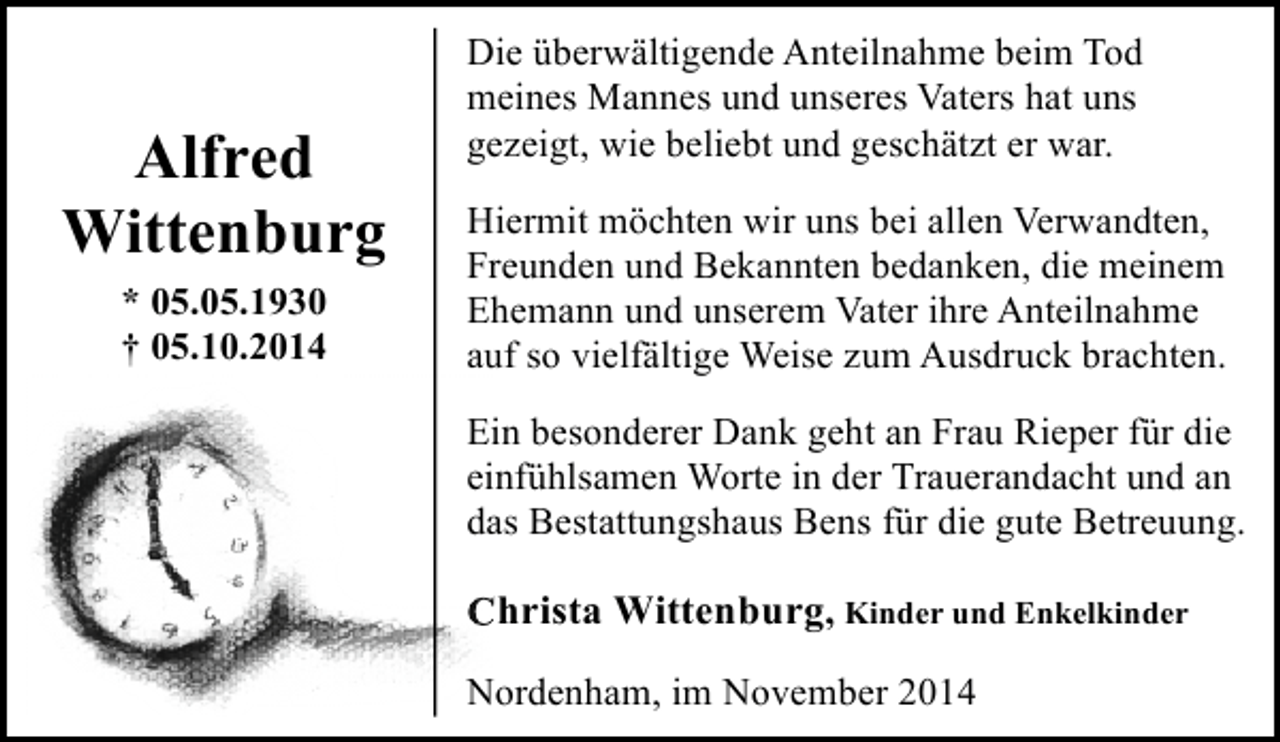 <p>Alfred<br />Wittenburg<br />* 05.05.1930<br />† 05.10.2014</p><p>Die überwältigende Anteilnahme beim Tod<br />meines Mannes und unseres Vaters hat uns<br />gezeigt, wie beliebt und geschätzt er war.<br />Hiermit möchten wir uns bei allen Verwandten,<br />Freunden und Bekannten bedanken, die meinem<br />Ehemann und unserem Vater ihre Anteilnahme<br />auf so vielfältige Weise zum Ausdruck brachten.<br />Ein besonderer Dank geht an Frau Rieper für die<br />einfühlsamen Worte in der Trauerandacht und an<br />das Bestattungshaus Bens für die gute Betreuung.</p><p>C<br />Christa Wittenburg, Kinder und Enkelkinder<br />Nordenham, im November 2014</p>