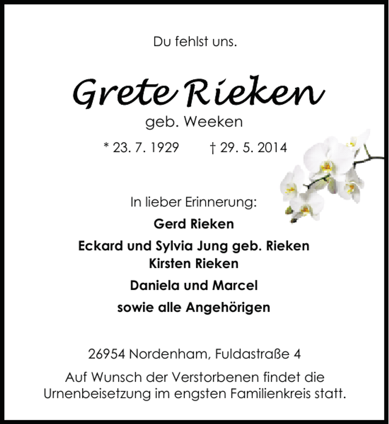 <p>Du fehlst uns.</p><p>geb. Weeken<br />* 23. 7. 1929</p><p>† 29. 5. 2014</p><p>In lieber Erinnerung:<br />Gerd Rieken<br />Eckard und Sylvia Jung geb. Rieken<br />Kirsten Rieken<br />Daniela und Marcel<br />sowie alle Angehörigen<br />26954 Nordenham, Fuldastraße 4<br />Auf Wunsch der Verstorbenen findet die<br />Urnenbeisetzung im engsten Familienkreis statt.</p>